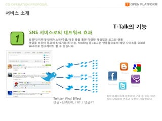 CO-OPERATION PROPOSAL                                                     OPEN PLATFORM

서비스 소개


                                                       T-Talk의 기능
           SNS 서비스로의 네트워크 효과
    1      트위터/미투데이/페이스북/구글/야후 등을 통한 다양한 메쉬업과 로그읶 연동
           댓글을 트위터 등과의 SNS기능(RT기능, Feeding 등),로그읶 연동함으로써 해당 사이트를 Social
           Web으로 업그레이드 할 수 있습니다.




                                                                           Google




                                                                Blogger


                                                              Twitter
                                                   Facebook
                                                                          Me2day




                                                   트위터,페이스북,미투데이,구글 등 수십 여가
                        Twitter Viral Effect       지의 SNS와의 연동과 오픈이 가능합니다.
                        댓글+단축URL / RT / 댓글RT
 