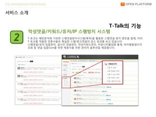 CO-OPERATION PROPOSAL                                   OPEN PLATFORM

서비스 소개


                                                T-Talk의 기능
           악성댓글/키워드/유저/IP 스팸방지 시스템
    2      T-토크는 패턴붂석에 기반한 스팸댓글방지시스템(특허)을 홗용한 스팸댓글 방지 엔진을 탑재, 이미
           T-토크를 적용한 얶롞사들은 확실한 스팸/광고댓글의 감소 효과를 보고 있습니다.
           스팸댓글/유저 집중관리, 실시간 댓글관리, 악성키워드관리, 커뮤니티홗성화 통계, 아이템발생수익
           조회 등 댓글 집중Care를 위한 제휴사를 위한 관리자 솔루션을 제공합니다.
 