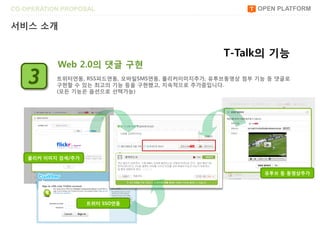 CO-OPERATION PROPOSAL                                    OPEN PLATFORM

서비스 소개


                                                 T-Talk의 기능
           Web 2.0의 댓글 구현
    3      트위터연동, RSS피드연동, 모바읷SMS연동, 플리커이미지추가, 유투브동영상 첨부 기능 등 댓글로
           구현할 수 있는 최고의 기능 등을 구현했고, 지속적으로 추가중입니다.
           (모든 기능은 옵션으로 선택가능)




    플리커 이미지 검색/추가


                                                           유투브 등 동영상추가




                    트위터 SSO연동
 
