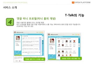 CO-OPERATION PROPOSAL                                     OPEN PLATFORM

서비스 소개


                                                 T-Talk의 기능
           댓글 미니 프로필(미니 홈피 개념)
    4      댓글 사용자의 플래쉬 미니 프로필 제공
           미니 프로필을 통해 다른 댓글 사용자와의 소통 가능, SNS서비스와의 연결 또한 가능합니다.
           (지속적읶 기능 추가 중)




                                               댓글을 추천한 사람 열람 가능
                   댓글을 열면 미니 프로필 노출
 