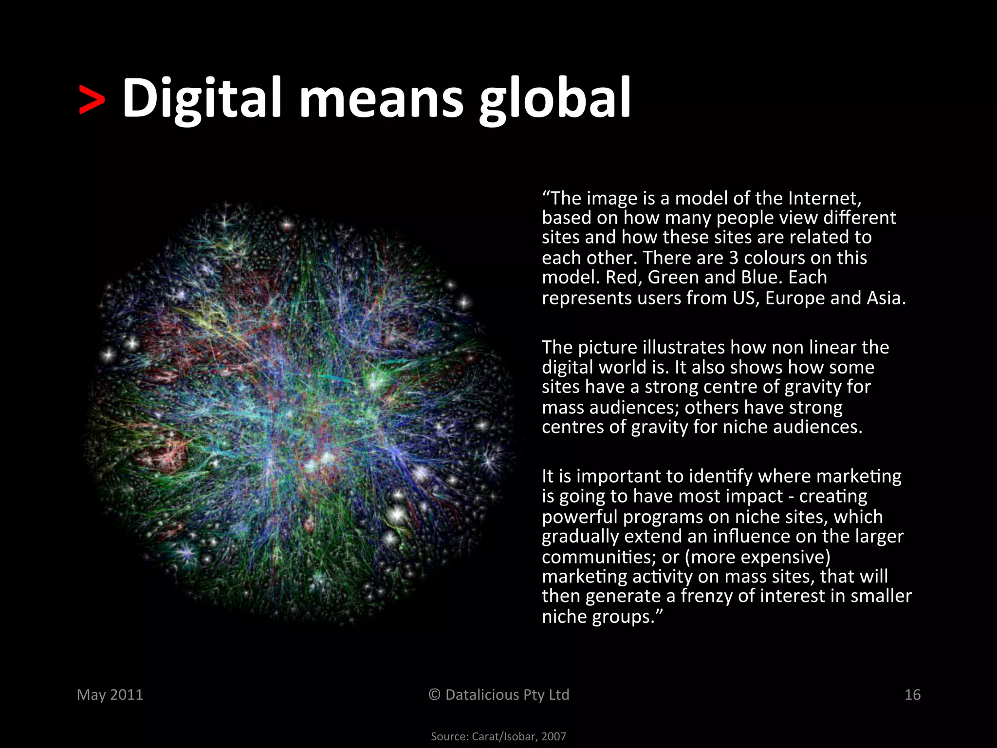 >	
  Digital	
  means	
  global	
  
                                                 “The	
  image	
  is	
  a	
  model	
  of	
  the	
  Internet,	
  
                                                 based	
  on	
  how	
  many	
  people	
  view	
  diﬀerent	
  
                                                 sites	
  and	
  how	
  these	
  sites	
  are	
  related	
  to	
  
                                                 each	
  other.	
  There	
  are	
  3	
  colours	
  on	
  this	
  
                                                 model.	
  Red,	
  Green	
  and	
  Blue.	
  Each	
  
                                                 represents	
  users	
  from	
  US,	
  Europe	
  and	
  Asia.	
  	
  

                                                 The	
  picture	
  illustrates	
  how	
  non	
  linear	
  the	
  
                                                 digital	
  world	
  is.	
  It	
  also	
  shows	
  how	
  some	
  
                                                 sites	
  have	
  a	
  strong	
  centre	
  of	
  gravity	
  for	
  
                                                 mass	
  audiences;	
  others	
  have	
  strong	
  	
  
                                                 centres	
  of	
  gravity	
  for	
  niche	
  audiences.	
  

                                                 It	
  is	
  important	
  to	
  iden.fy	
  where	
  marke.ng	
  
                                                 is	
  going	
  to	
  have	
  most	
  impact	
  -­‐	
  crea.ng	
  
                                                 powerful	
  programs	
  on	
  niche	
  sites,	
  which	
  
                                                 gradually	
  extend	
  an	
  inﬂuence	
  on	
  the	
  larger	
  
                                                 communi.es;	
  or	
  (more	
  expensive)	
  
                                                 marke.ng	
  ac.vity	
  on	
  mass	
  sites,	
  that	
  will	
  
                                                 then	
  generate	
  a	
  frenzy	
  of	
  interest	
  in	
  smaller	
  
                                                 niche	
  groups.”	
  


May	
  2011	
        ©	
  Datalicious	
  Pty	
  Ltd	
                                                                 16	
  

                     Source:	
  Carat/Isobar,	
  2007	
  
 