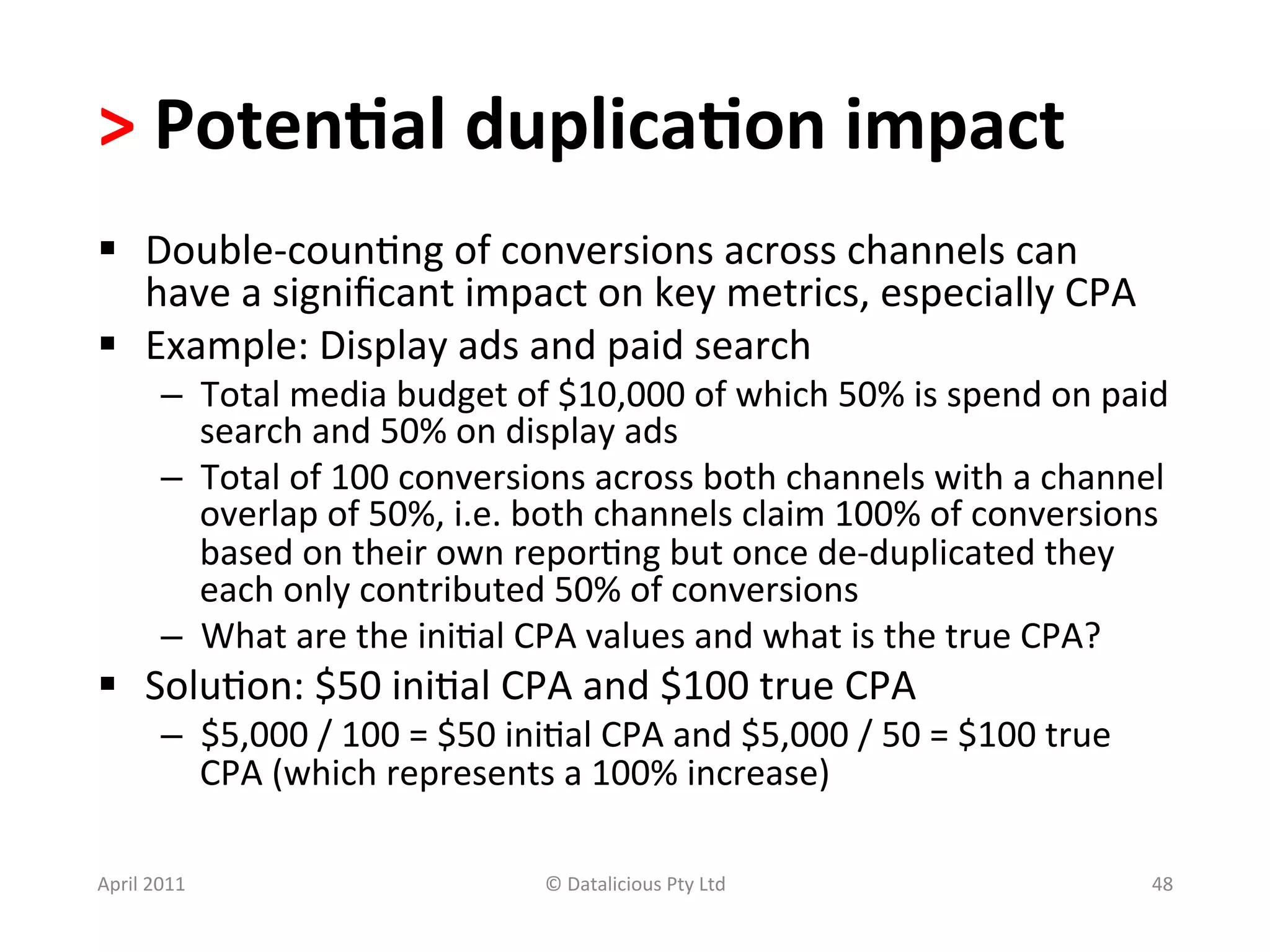 >	
  Poten?al	
  duplica?on	
  impact	
  	
  
§  Double-­‐coun.ng	
  of	
  conversions	
  across	
  channels	
  can	
  
    have	
  a	
  signiﬁcant	
  impact	
  on	
  key	
  metrics,	
  especially	
  CPA	
  
§  Example:	
  Display	
  ads	
  and	
  paid	
  search	
  
           –  Total	
  media	
  budget	
  of	
  $10,000	
  of	
  which	
  50%	
  is	
  spend	
  on	
  paid	
  
              search	
  and	
  50%	
  on	
  display	
  ads	
  
           –  Total	
  of	
  100	
  conversions	
  across	
  both	
  channels	
  with	
  a	
  channel	
  
              overlap	
  of	
  50%,	
  i.e.	
  both	
  channels	
  claim	
  100%	
  of	
  conversions	
  
              based	
  on	
  their	
  own	
  repor.ng	
  but	
  once	
  de-­‐duplicated	
  they	
  
              each	
  only	
  contributed	
  50%	
  of	
  conversions	
  
           –  What	
  are	
  the	
  ini.al	
  CPA	
  values	
  and	
  what	
  is	
  the	
  true	
  CPA?	
  
§  Solu.on:	
  $50	
  ini.al	
  CPA	
  and	
  $100	
  true	
  CPA	
  
           –  $5,000	
  /	
  100	
  =	
  $50	
  ini.al	
  CPA	
  and	
  $5,000	
  /	
  50	
  =	
  $100	
  true	
  
              CPA	
  (which	
  represents	
  a	
  100%	
  increase)	
  

April	
  2011	
                                     ©	
  Datalicious	
  Pty	
  Ltd	
                                 48	
  
 
