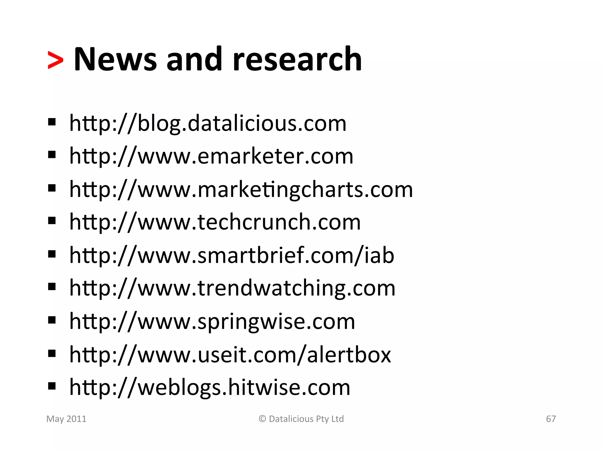 >	
  News	
  and	
  research	
  
§     hSp://blog.datalicious.com	
  
§     hSp://www.emarketer.com	
  
§     hSp://www.marke.ngcharts.com	
  
§     hSp://www.techcrunch.com	
  
§     hSp://www.smartbrief.com/iab	
  
§     hSp://www.trendwatching.com	
  
§     hSp://www.springwise.com	
  
§     hSp://www.useit.com/alertbox	
  
§     hSp://weblogs.hitwise.com	
  
May	
  2011	
           ©	
  Datalicious	
  Pty	
  Ltd	
     67	
  
 