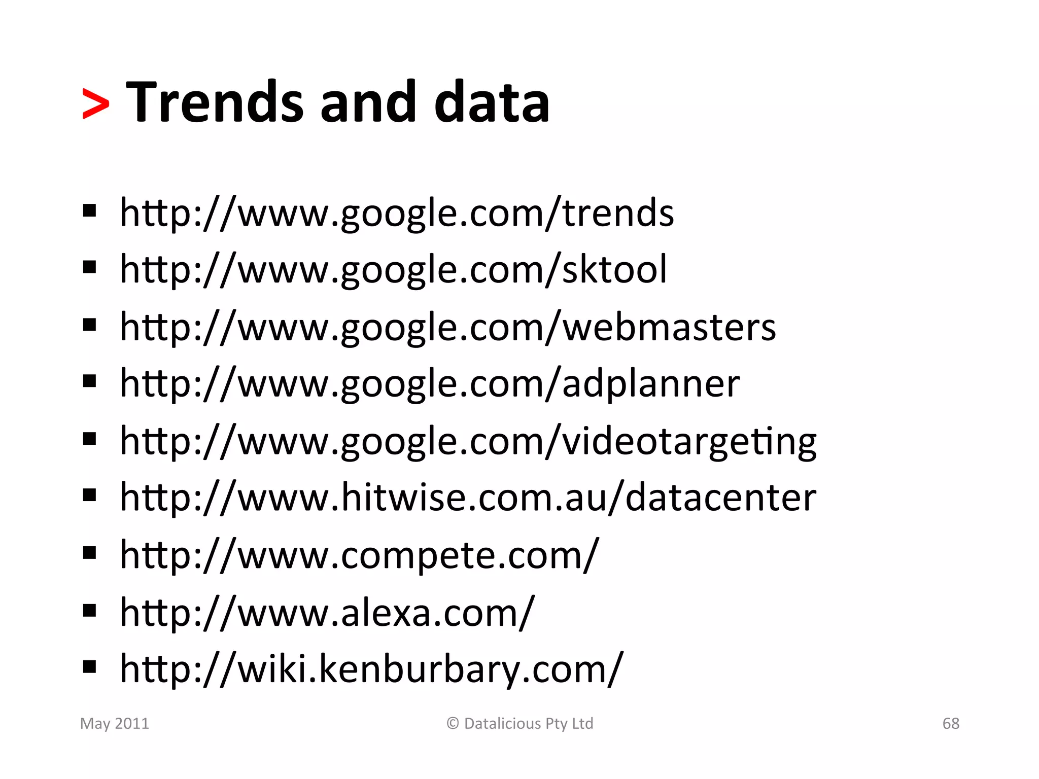 >	
  Trends	
  and	
  data	
  
§     hSp://www.google.com/trends	
  	
  
§     hSp://www.google.com/sktool	
  
§     hSp://www.google.com/webmasters	
  
§     hSp://www.google.com/adplanner	
  
§     hSp://www.google.com/videotarge.ng	
  
§     hSp://www.hitwise.com.au/datacenter	
  	
  
§     hSp://www.compete.com/	
  	
  
§     hSp://www.alexa.com/	
  	
  
§     hSp://wiki.kenburbary.com/	
  
May	
  2011	
             ©	
  Datalicious	
  Pty	
  Ltd	
     68	
  
 