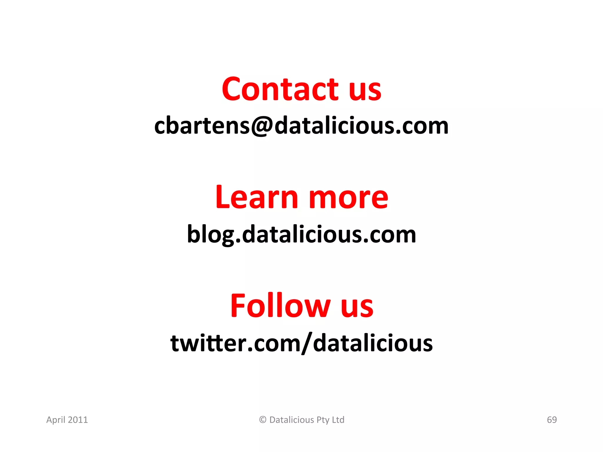 Contact	
  us	
  
                    cbartens@datalicious.com	
  
                               	
  
                         Learn	
  more	
  
                       blog.datalicious.com	
  
                                 	
  
                           Follow	
  us	
  
                     twiKer.com/datalicious	
  
                               	
  
April	
  2011	
               ©	
  Datalicious	
  Pty	
  Ltd	
     69	
  
 