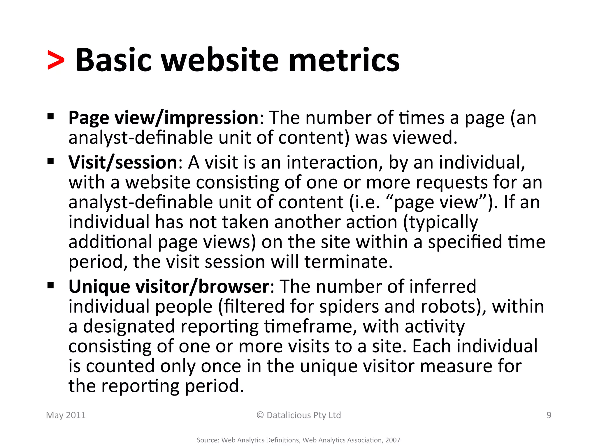>	
  Basic	
  website	
  metrics	
  
§  Page	
  view/impression:	
  The	
  number	
  of	
  .mes	
  a	
  page	
  (an	
  
    analyst-­‐deﬁnable	
  unit	
  of	
  content)	
  was	
  viewed.	
  
§  Visit/session:	
  A	
  visit	
  is	
  an	
  interac.on,	
  by	
  an	
  individual,	
  
    with	
  a	
  website	
  consis.ng	
  of	
  one	
  or	
  more	
  requests	
  for	
  an	
  
    analyst-­‐deﬁnable	
  unit	
  of	
  content	
  (i.e.	
  “page	
  view”).	
  If	
  an	
  
    individual	
  has	
  not	
  taken	
  another	
  ac.on	
  (typically	
  
    addi.onal	
  page	
  views)	
  on	
  the	
  site	
  within	
  a	
  speciﬁed	
  .me	
  
    period,	
  the	
  visit	
  session	
  will	
  terminate.	
  
§  Unique	
  visitor/browser:	
  The	
  number	
  of	
  inferred	
  
    individual	
  people	
  (ﬁltered	
  for	
  spiders	
  and	
  robots),	
  within	
  
    a	
  designated	
  repor.ng	
  .meframe,	
  with	
  ac.vity	
  
    consis.ng	
  of	
  one	
  or	
  more	
  visits	
  to	
  a	
  site.	
  Each	
  individual	
  
    is	
  counted	
  only	
  once	
  in	
  the	
  unique	
  visitor	
  measure	
  for	
  
    the	
  repor.ng	
  period.	
  
May	
  2011	
                                       ©	
  Datalicious	
  Pty	
  Ltd	
                                 9	
  

                            Source:	
  Web	
  Analy.cs	
  Deﬁni.ons,	
  Web	
  Analy.cs	
  Associa.on,	
  2007	
  
 