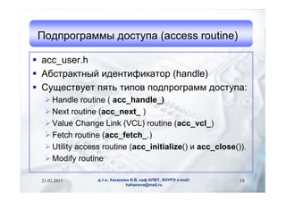 Подпрограммы доступа (access routine)

 acc_user.h
 Абстрактный идентификатор (handle)
 Существует пять типов подпрограмм доступа:
   Handle routine ( acc_handle_)
   Next routine (acc_next_ )
   Value Change Link (VCL) routine (acc_vcl_)
   Fetch routine (acc_fetch_.)
   Utility access routine (acc_initialize() и acc_close()).
   Modify routine

 21.02.2011      д.т.н. Хаханова И.В, каф.АПВТ, ХНУРЭ e-mail:   19
                               hahanova@mail.ru
 