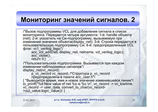 Мониторинг значений сигналов. 2
/*Вызов подпрограммы VCL для добавления сигнала в список
мониторинга. Передается четыре аргумента: 1-й: handle объекта
(net); 2-й: указатель на Си-подпрограмму, вызываемую при
изменении значения объекта(display_net); 3-й: Строка передается в
пользовательскую подпрограмму Си; 4-й: предопределенный VCL
флаг: vc1_verilog_logic*/
      acc_vcl_add(net, display_net, netname, vcl_verilog_logic);
      acc_close();
      return 0;}
/*Пользовательская подпрограмма. Вызывается при каждом
изменении наблюдаемых сигналов*/
display_net(vc_record)
      p_vc_record vc_record; /*Структура p_vc_record
      предопределена в пакете acc_user.h*/
{ *Выводится время, имя и новое значение изменившейся линии*/
io_printf("%d New value of net %s is %c n", vc_record -> vc_lowtime,
vc_record -> user_data, convert_to_char(vc_record-
>out_value.logic_value)); }

21.02.2011        д.т.н. Хаханова И.В, каф.АПВТ, ХНУРЭ e-mail:    23
                                hahanova@mail.ru
 