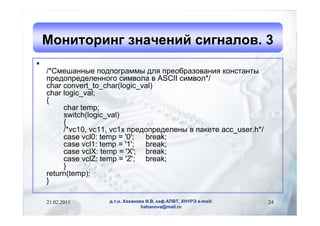 Мониторинг значений сигналов. 3

    /*Смешанные подпограммы для преобразования константы
    предопределенного символа в ASCII символ*/
    char convert_to_char(logic_val)
    char logic_val;
    {
         char temp;
         switch(logic_val)
         {
         /*vc10, vc11, vc1x предопределены в пакете acc_user.h*/
         case vcl0: temp = '0'; break;
         case vcl1: temp = '1'; break;
         case vclX: temp = 'X'; break;
         case vclZ: temp = 'Z'; break;
         }
    return(temp);
    }

    21.02.2011       д.т.н. Хаханова И.В, каф.АПВТ, ХНУРЭ e-mail:   24
                                   hahanova@mail.ru
 