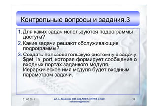 Контрольные вопросы и задания.3
1. Для каких задач используются подрограммы
   доступа?
2. Какие задачи решают обслуживающие
   подрограммы?
3. Создать пользовательскую системную задачу
   $get_in_port, которая формирует сообщение о
   входных портах заданного модуля.
   Иерархическое имя модуля будет входным
   параметром задачи.



 21.02.2011   д.т.н. Хаханова И.В, каф.АПВТ, ХНУРЭ e-mail:   33
                            hahanova@mail.ru
 