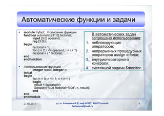 Автоматические функции и задачи
   module tryfact; // описание функции
    function automatic [31:0] factorial;                  В автоматических задач
          input [3:0] operand;                            запрещено использование:
          reg [3:0] i;
    begin                                            1.   неблокирующих
          factorial = 1;                                  операторов;
          for (i = 2; i <= operand; i = i + 1)       2.   непрерывных процедурных
          factorial = i * factorial;
    end                                                   операторов assign и force;
    endfunction                                      3.   внутриоператорного
                                                          контроля;
   //использование функции                       4.      системной задачи $monitor.
            integer result; integer n;
    initial
    begin
            for (n = 0; n <= 7; n = n+1)
            begin
             result = factorial(n);
             $display(“%0d factorial=%0d”, n, result);
            end
    end
    endmodule

    21.02.2011               д.т.н. Хаханова И.В, каф.АПВТ, ХНУРЭ e-mail:         9
                                           hahanova@mail.ru
 