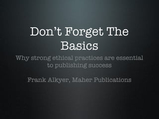 Don’t Forget The Basics <ul><li>Why strong ethical practices are essential to publishing success </li></ul><ul><li>Frank A...