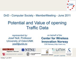 CWI



     DnD - Computer Society - MemberMeeting - June 2011

            Potential and Value of opening
                      Traffic Data
                       represented by:        on behalf of the
           Josef Noll, Professor         Center for Wireless
          University of Oslo/UNIK        Innovation Norway
                       josef@unik.no       CWI Norway (http://cwin.no)




                                                       June 2011, Josef Noll
tirsdag 7. juni 2011
 