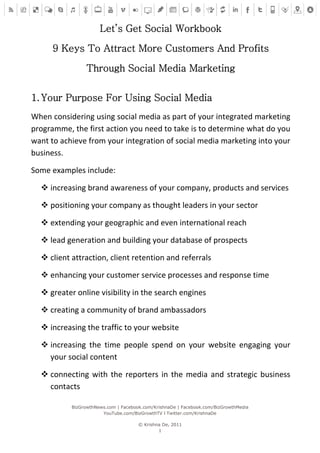 Let’s Get Social Workbook

      9 Keys To Attract More Customers And Profits

                Through Social Media Marketing


1. Your Purpose For Using Social Media
When considering using social media as part of your integrated marketing
programme, the first action you need to take is to determine what do you
want to achieve from your integration of social media marketing into your
business.

Some examples include:

   increasing brand awareness of your company, products and services

   positioning your company as thought leaders in your sector

   extending your geographic and even international reach

   lead generation and building your database of prospects

   client attraction, client retention and referrals

   enhancing your customer service processes and response time

   greater online visibility in the search engines

   creating a community of brand ambassadors

   increasing the traffic to your website

   increasing the time people spend on your website engaging your
    your social content

   connecting with the reporters in the media and strategic business
    contacts

           BizGrowthNews.com | Facebook.com/KrishnaDe | Facebook.com/BizGrowthMedia
                       YouTube.com/BizGrowthTV l Twitter.com/KrishnaDe

                                      © Krishna De, 2011
                                              1
 