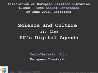 Association of European Research Libraries (LIBER),  40th Annual Conference 29 June 2011, Barcelona Science and Culture  in the EU‘s Digital Agenda Carl-Christian Buhr European Commission (All expressed views are those of the speaker.) http://slidesha.re/eudaeA2K 