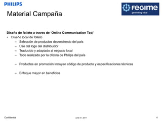 Material Campaña Diseño de folleto a traves de ‘Online Communication Tool’ Diseño local de folleto Selección de productos dependiendo del país Uso del logo del distribuidor Traducido y adaptado al negocio local Todo realizado por la oficina de Philips del país Productos en promoción incluyen código de producto y especificaciones técnicas Enfoque mayor en beneficios 
