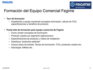 Formación del Equipo Comercial Fegime Tour de formación Impartiendo a equipo comercial conceptos iluminación, cálculo de TCO, especificaciones y beneficio de producto Portal web de formación para equipo comercial de Fegime Como vender conceptos de iluminación Producto usados por segmento (aplicaciones) Especificaciones de producto y vídeos de instalación Substituye “productos estándar” Incluye casos de estudio; Temas de iluminación, TCO, productos usados etc. Descargas; folletos etc. 