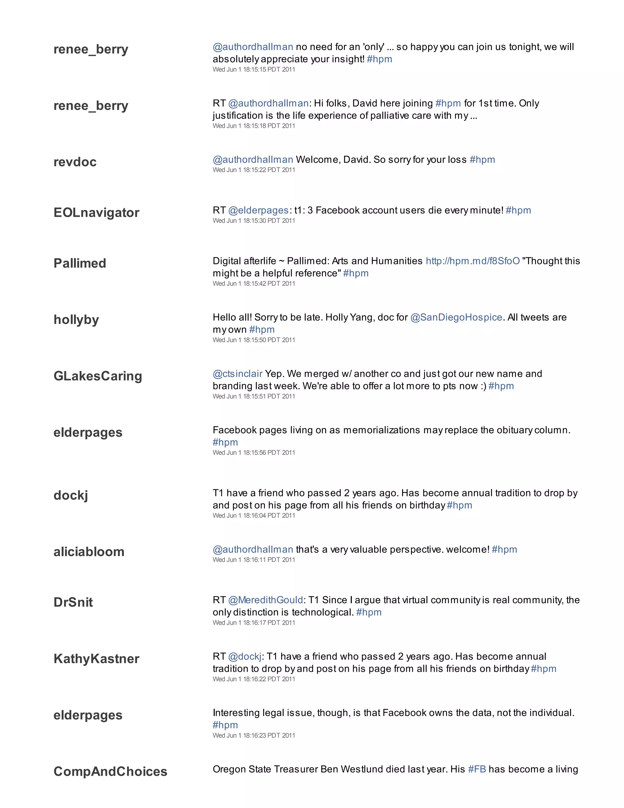 renee_berry      @authordhallman no need for an 'only' ... so happy you can join us tonight, we will
                 absolutely appreciate your insight! #hpm
                 Wed Jun 1 18:15:15 PDT 2011




renee_berry      RT @authordhallman: Hi folks, David here joining #hpm for 1st time. Only
                 justification is the life experience of palliative care with my ...
                 Wed Jun 1 18:15:18 PDT 2011




revdoc           @authordhallman Welcome, David. So sorry for your loss #hpm
                 Wed Jun 1 18:15:22 PDT 2011




EOLnavigator     RT @elderpages: t1: 3 Facebook account users die every minute! #hpm
                 Wed Jun 1 18:15:30 PDT 2011




Pallimed         Digital afterlife ~ Pallimed: Arts and Humanities http://hpm.md/f8SfoO "Thought this
                 might be a helpful reference" #hpm
                 Wed Jun 1 18:15:42 PDT 2011




hollyby          Hello all! Sorry to be late. Holly Yang, doc for @SanDiegoHospice. All tweets are
                 my own #hpm
                 Wed Jun 1 18:15:50 PDT 2011




GLakesCaring     @ctsinclair Yep. We merged w/ another co and just got our new name and
                 branding last week. We're able to offer a lot more to pts now :) #hpm
                 Wed Jun 1 18:15:51 PDT 2011




elderpages       Facebook pages living on as memorializations may replace the obituary column.
                 #hpm
                 Wed Jun 1 18:15:56 PDT 2011




dockj            T1 have a friend who passed 2 years ago. Has become annual tradition to drop by
                 and post on his page from all his friends on birthday #hpm
                 Wed Jun 1 18:16:04 PDT 2011




aliciabloom      @authordhallman that's a very valuable perspective. welcome! #hpm
                 Wed Jun 1 18:16:11 PDT 2011




DrSnit           RT @MeredithGould: T1 Since I argue that virtual community is real community, the
                 only distinction is technological. #hpm
                 Wed Jun 1 18:16:17 PDT 2011




KathyKastner     RT @dockj: T1 have a friend who passed 2 years ago. Has become annual
                 tradition to drop by and post on his page from all his friends on birthday #hpm
                 Wed Jun 1 18:16:22 PDT 2011




elderpages       Interesting legal issue, though, is that Facebook owns the data, not the individual.
                 #hpm
                 Wed Jun 1 18:16:23 PDT 2011




CompAndChoices   Oregon State Treasurer Ben Westlund died last year. His #FB has become a living
 