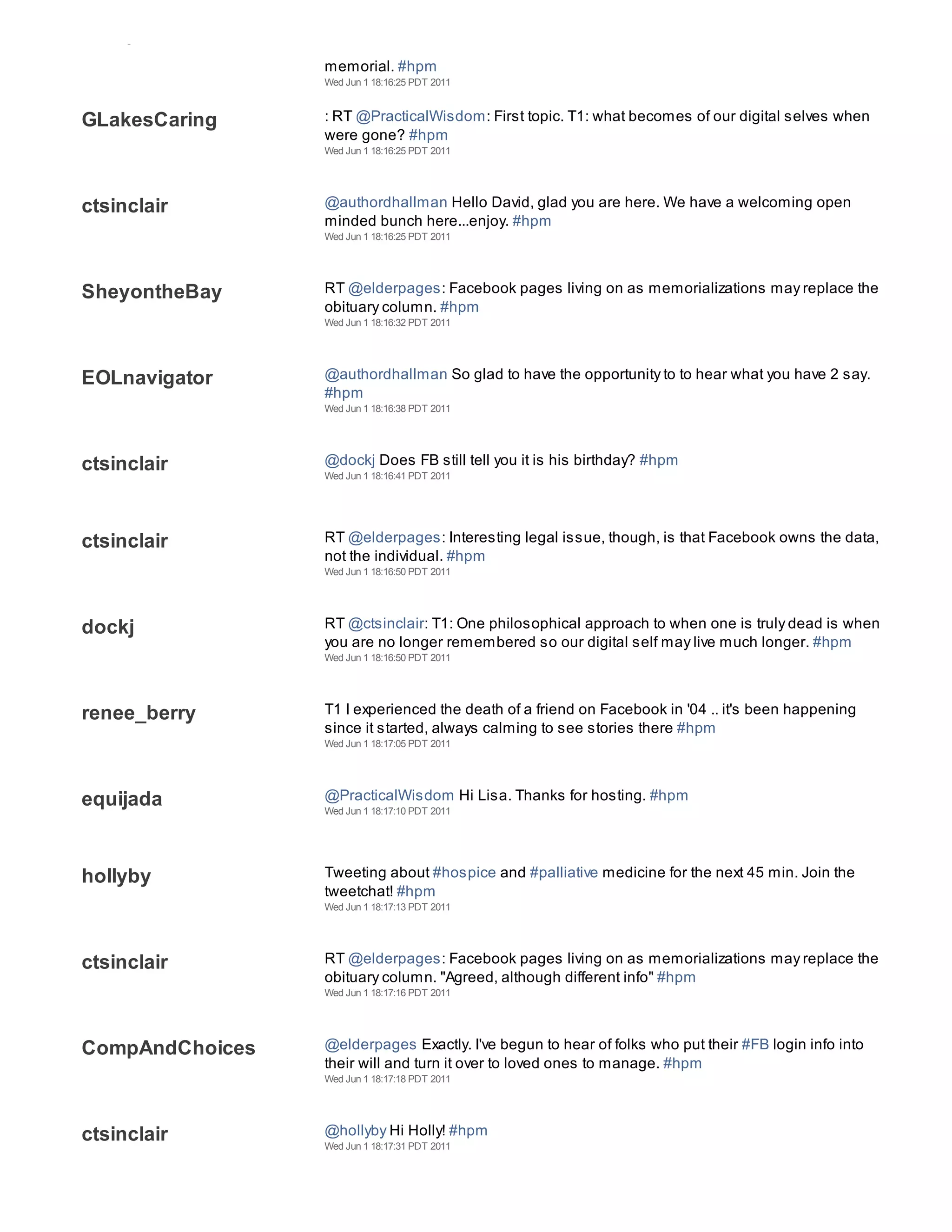 CompAndChoices
                 memorial. #hpm
                 Wed Jun 1 18:16:25 PDT 2011



GLakesCaring     : RT @PracticalWisdom: First topic. T1: what becomes of our digital selves when
                 were gone? #hpm
                 Wed Jun 1 18:16:25 PDT 2011




ctsinclair       @authordhallman Hello David, glad you are here. We have a welcoming open
                 minded bunch here...enjoy. #hpm
                 Wed Jun 1 18:16:25 PDT 2011




SheyontheBay     RT @elderpages: Facebook pages living on as memorializations may replace the
                 obituary column. #hpm
                 Wed Jun 1 18:16:32 PDT 2011




EOLnavigator     @authordhallman So glad to have the opportunity to to hear what you have 2 say.
                 #hpm
                 Wed Jun 1 18:16:38 PDT 2011




ctsinclair       @dockj Does FB still tell you it is his birthday? #hpm
                 Wed Jun 1 18:16:41 PDT 2011




ctsinclair       RT @elderpages: Interesting legal issue, though, is that Facebook owns the data,
                 not the individual. #hpm
                 Wed Jun 1 18:16:50 PDT 2011




dockj            RT @ctsinclair: T1: One philosophical approach to when one is truly dead is when
                 you are no longer remembered so our digital self may live much longer. #hpm
                 Wed Jun 1 18:16:50 PDT 2011




renee_berry      T1 I experienced the death of a friend on Facebook in '04 .. it's been happening
                 since it started, always calming to see stories there #hpm
                 Wed Jun 1 18:17:05 PDT 2011




equijada         @PracticalWisdom Hi Lisa. Thanks for hosting. #hpm
                 Wed Jun 1 18:17:10 PDT 2011




hollyby          Tweeting about #hospice and #palliative medicine for the next 45 min. Join the
                 tweetchat! #hpm
                 Wed Jun 1 18:17:13 PDT 2011




ctsinclair       RT @elderpages: Facebook pages living on as memorializations may replace the
                 obituary column. "Agreed, although different info" #hpm
                 Wed Jun 1 18:17:16 PDT 2011




CompAndChoices   @elderpages Exactly. I've begun to hear of folks who put their #FB login info into
                 their will and turn it over to loved ones to manage. #hpm
                 Wed Jun 1 18:17:18 PDT 2011




ctsinclair       @hollyby Hi Holly! #hpm
                 Wed Jun 1 18:17:31 PDT 2011
 