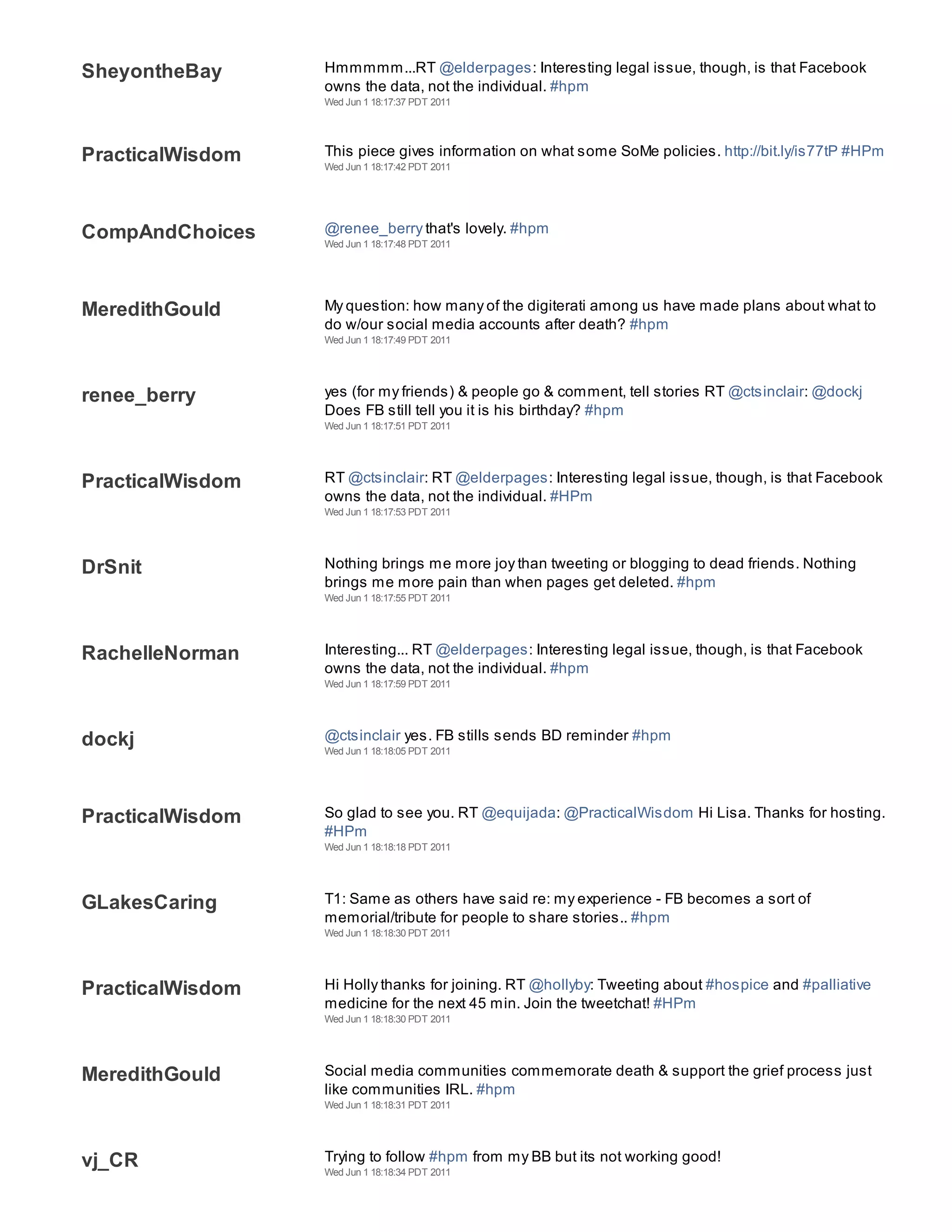 SheyontheBay      Hmmmmm...RT @elderpages: Interesting legal issue, though, is that Facebook
                  owns the data, not the individual. #hpm
                  Wed Jun 1 18:17:37 PDT 2011




PracticalWisdom   This piece gives information on what some SoMe policies. http://bit.ly/is77tP #HPm
                  Wed Jun 1 18:17:42 PDT 2011




CompAndChoices    @renee_berry that's lovely. #hpm
                  Wed Jun 1 18:17:48 PDT 2011




MeredithGould     My question: how many of the digiterati among us have made plans about what to
                  do w/our social media accounts after death? #hpm
                  Wed Jun 1 18:17:49 PDT 2011




renee_berry       yes (for my friends) & people go & comment, tell stories RT @ctsinclair: @dockj
                  Does FB still tell you it is his birthday? #hpm
                  Wed Jun 1 18:17:51 PDT 2011




PracticalWisdom   RT @ctsinclair: RT @elderpages: Interesting legal issue, though, is that Facebook
                  owns the data, not the individual. #HPm
                  Wed Jun 1 18:17:53 PDT 2011




DrSnit            Nothing brings me more joy than tweeting or blogging to dead friends. Nothing
                  brings me more pain than when pages get deleted. #hpm
                  Wed Jun 1 18:17:55 PDT 2011




RachelleNorman    Interesting... RT @elderpages: Interesting legal issue, though, is that Facebook
                  owns the data, not the individual. #hpm
                  Wed Jun 1 18:17:59 PDT 2011




dockj             @ctsinclair yes. FB stills sends BD reminder #hpm
                  Wed Jun 1 18:18:05 PDT 2011




PracticalWisdom   So glad to see you. RT @equijada: @PracticalWisdom Hi Lisa. Thanks for hosting.
                  #HPm
                  Wed Jun 1 18:18:18 PDT 2011




GLakesCaring      T1: Same as others have said re: my experience - FB becomes a sort of
                  memorial/tribute for people to share stories.. #hpm
                  Wed Jun 1 18:18:30 PDT 2011




PracticalWisdom   Hi Holly thanks for joining. RT @hollyby: Tweeting about #hospice and #palliative
                  medicine for the next 45 min. Join the tweetchat! #HPm
                  Wed Jun 1 18:18:30 PDT 2011




MeredithGould     Social media communities commemorate death & support the grief process just
                  like communities IRL. #hpm
                  Wed Jun 1 18:18:31 PDT 2011




vj_CR             Trying to follow #hpm from my BB but its not working good!
                  Wed Jun 1 18:18:34 PDT 2011
 