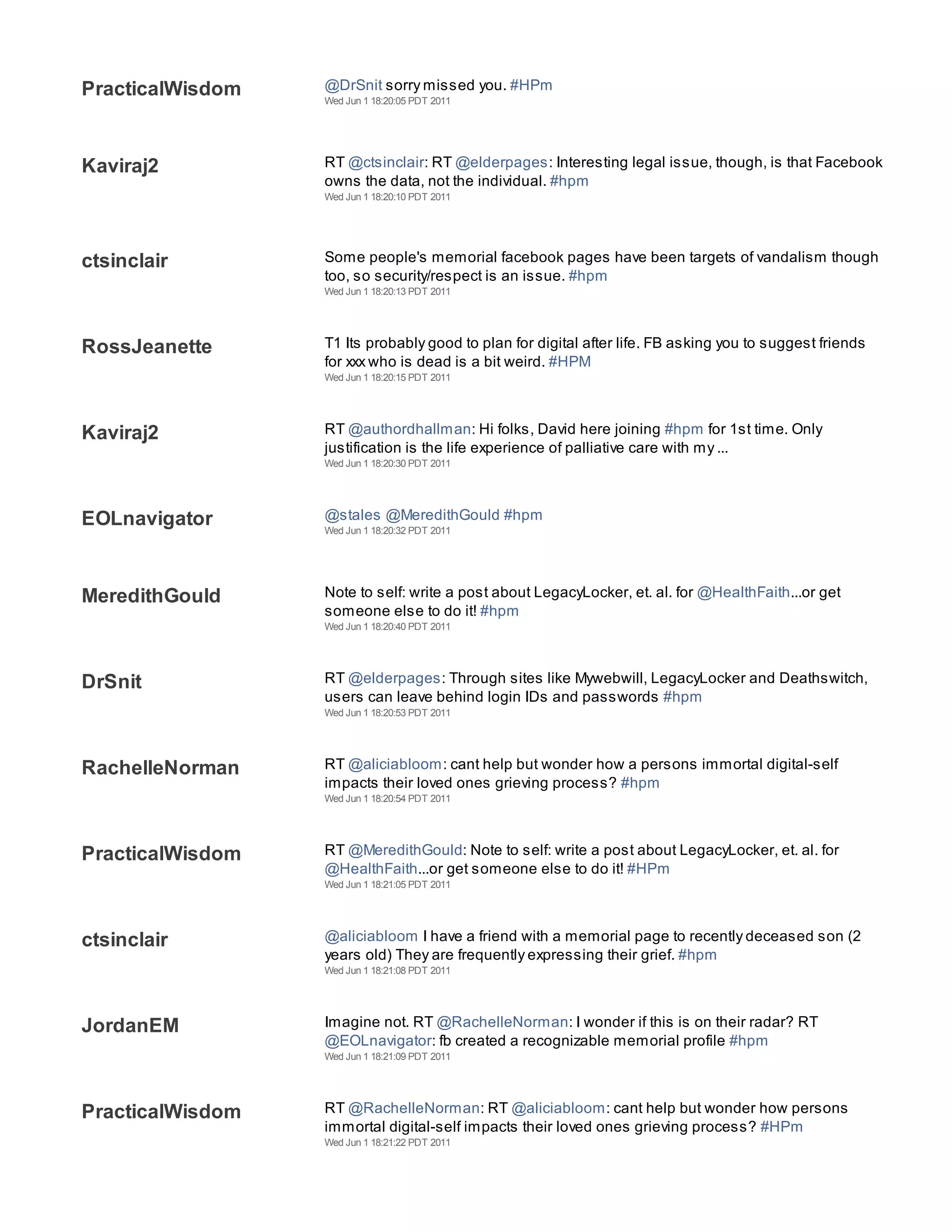 PracticalWisdom   @DrSnit sorry missed you. #HPm
                  Wed Jun 1 18:20:05 PDT 2011




Kaviraj2          RT @ctsinclair: RT @elderpages: Interesting legal issue, though, is that Facebook
                  owns the data, not the individual. #hpm
                  Wed Jun 1 18:20:10 PDT 2011




ctsinclair        Some people's memorial facebook pages have been targets of vandalism though
                  too, so security/respect is an issue. #hpm
                  Wed Jun 1 18:20:13 PDT 2011




RossJeanette      T1 Its probably good to plan for digital after life. FB asking you to suggest friends
                  for xxx who is dead is a bit weird. #HPM
                  Wed Jun 1 18:20:15 PDT 2011




Kaviraj2          RT @authordhallman: Hi folks, David here joining #hpm for 1st time. Only
                  justification is the life experience of palliative care with my ...
                  Wed Jun 1 18:20:30 PDT 2011




EOLnavigator      @stales @MeredithGould #hpm
                  Wed Jun 1 18:20:32 PDT 2011




MeredithGould     Note to self: write a post about LegacyLocker, et. al. for @HealthFaith...or get
                  someone else to do it! #hpm
                  Wed Jun 1 18:20:40 PDT 2011




DrSnit            RT @elderpages: Through sites like Mywebwill, LegacyLocker and Deathswitch,
                  users can leave behind login IDs and passwords #hpm
                  Wed Jun 1 18:20:53 PDT 2011




RachelleNorman    RT @aliciabloom: cant help but wonder how a persons immortal digital-self
                  impacts their loved ones grieving process? #hpm
                  Wed Jun 1 18:20:54 PDT 2011




PracticalWisdom   RT @MeredithGould: Note to self: write a post about LegacyLocker, et. al. for
                  @HealthFaith...or get someone else to do it! #HPm
                  Wed Jun 1 18:21:05 PDT 2011




ctsinclair        @aliciabloom I have a friend with a memorial page to recently deceased son (2
                  years old) They are frequently expressing their grief. #hpm
                  Wed Jun 1 18:21:08 PDT 2011




JordanEM          Imagine not. RT @RachelleNorman: I wonder if this is on their radar? RT
                  @EOLnavigator: fb created a recognizable memorial profile #hpm
                  Wed Jun 1 18:21:09 PDT 2011




PracticalWisdom   RT @RachelleNorman: RT @aliciabloom: cant help but wonder how persons
                  immortal digital-self impacts their loved ones grieving process? #HPm
                  Wed Jun 1 18:21:22 PDT 2011




                  RT @renee_berry: @ctsinclair right? Natasha agrees, fun :) RT @elderpages I am
 