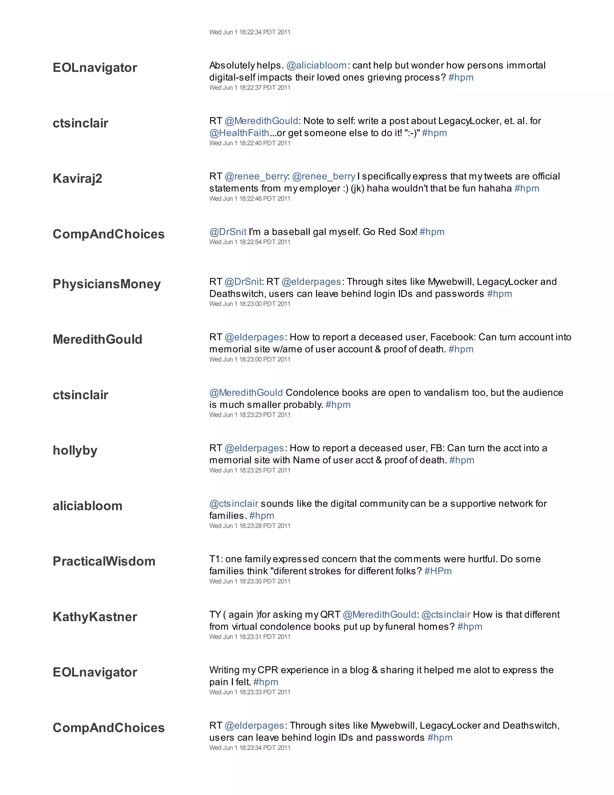 Wed Jun 1 18:22:34 PDT 2011




EOLnavigator      Absolutely helps. @aliciabloom: cant help but wonder how persons immortal
                  digital-self impacts their loved ones grieving process? #hpm
                  Wed Jun 1 18:22:37 PDT 2011




ctsinclair        RT @MeredithGould: Note to self: write a post about LegacyLocker, et. al. for
                  @HealthFaith...or get someone else to do it! ":-)" #hpm
                  Wed Jun 1 18:22:40 PDT 2011




Kaviraj2          RT @renee_berry: @renee_berry I specifically express that my tweets are official
                  statements from my employer :) (jk) haha wouldn't that be fun hahaha #hpm
                  Wed Jun 1 18:22:46 PDT 2011




CompAndChoices    @DrSnit I'm a baseball gal myself. Go Red Sox! #hpm
                  Wed Jun 1 18:22:54 PDT 2011




PhysiciansMoney   RT @DrSnit: RT @elderpages: Through sites like Mywebwill, LegacyLocker and
                  Deathswitch, users can leave behind login IDs and passwords #hpm
                  Wed Jun 1 18:23:00 PDT 2011




MeredithGould     RT @elderpages: How to report a deceased user, Facebook: Can turn account into
                  memorial site w/ame of user account & proof of death. #hpm
                  Wed Jun 1 18:23:00 PDT 2011




ctsinclair        @MeredithGould Condolence books are open to vandalism too, but the audience
                  is much smaller probably. #hpm
                  Wed Jun 1 18:23:23 PDT 2011




hollyby           RT @elderpages: How to report a deceased user, FB: Can turn the acct into a
                  memorial site with Name of user acct & proof of death. #hpm
                  Wed Jun 1 18:23:25 PDT 2011




aliciabloom       @ctsinclair sounds like the digital community can be a supportive network for
                  families. #hpm
                  Wed Jun 1 18:23:28 PDT 2011




PracticalWisdom   T1: one family expressed concern that the comments were hurtful. Do some
                  families think "diferent strokes for different folks? #HPm
                  Wed Jun 1 18:23:30 PDT 2011




KathyKastner      TY ( again )for asking my QRT @MeredithGould: @ctsinclair How is that different
                  from virtual condolence books put up by funeral homes? #hpm
                  Wed Jun 1 18:23:31 PDT 2011




EOLnavigator      Writing my CPR experience in a blog & sharing it helped me alot to express the
                  pain I felt. #hpm
                  Wed Jun 1 18:23:33 PDT 2011




CompAndChoices    RT @elderpages: Through sites like Mywebwill, LegacyLocker and Deathswitch,
                  users can leave behind login IDs and passwords #hpm
                  Wed Jun 1 18:23:34 PDT 2011
 