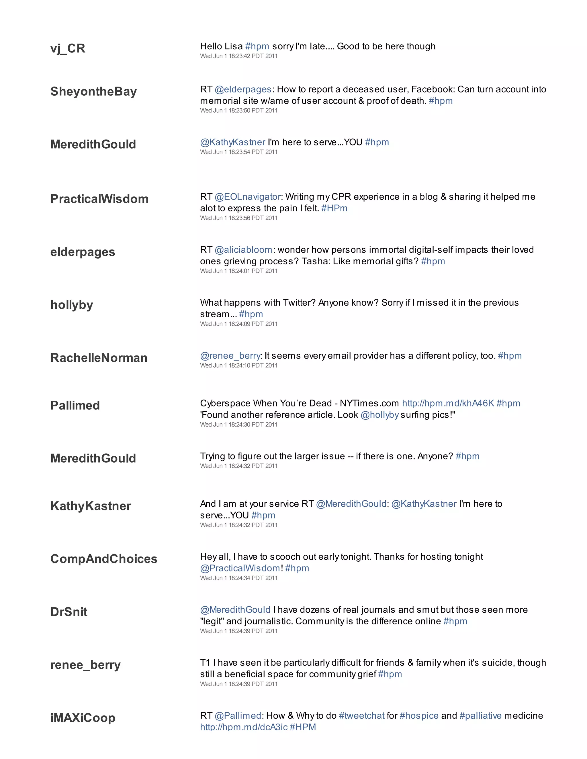 vj_CR             Hello Lisa #hpm sorry I'm late.... Good to be here though
                  Wed Jun 1 18:23:42 PDT 2011




SheyontheBay      RT @elderpages: How to report a deceased user, Facebook: Can turn account into
                  memorial site w/ame of user account & proof of death. #hpm
                  Wed Jun 1 18:23:50 PDT 2011




MeredithGould     @KathyKastner I'm here to serve...YOU #hpm
                  Wed Jun 1 18:23:54 PDT 2011




PracticalWisdom   RT @EOLnavigator: Writing my CPR experience in a blog & sharing it helped me
                  alot to express the pain I felt. #HPm
                  Wed Jun 1 18:23:56 PDT 2011




elderpages        RT @aliciabloom: wonder how persons immortal digital-self impacts their loved
                  ones grieving process? Tasha: Like memorial gifts? #hpm
                  Wed Jun 1 18:24:01 PDT 2011




hollyby           What happens with Twitter? Anyone know? Sorry if I missed it in the previous
                  stream... #hpm
                  Wed Jun 1 18:24:09 PDT 2011




RachelleNorman    @renee_berry: It seems every email provider has a different policy, too. #hpm
                  Wed Jun 1 18:24:10 PDT 2011




Pallimed          Cyberspace When You’re Dead - NYTimes.com http://hpm.md/khA46K #hpm
                  'Found another reference article. Look @hollyby surfing pics!"
                  Wed Jun 1 18:24:30 PDT 2011




MeredithGould     Trying to figure out the larger issue -- if there is one. Anyone? #hpm
                  Wed Jun 1 18:24:32 PDT 2011




KathyKastner      And I am at your service RT @MeredithGould: @KathyKastner I'm here to
                  serve...YOU #hpm
                  Wed Jun 1 18:24:32 PDT 2011




CompAndChoices    Hey all, I have to scooch out early tonight. Thanks for hosting tonight
                  @PracticalWisdom! #hpm
                  Wed Jun 1 18:24:34 PDT 2011




DrSnit            @MeredithGould I have dozens of real journals and smut but those seen more
                  "legit" and journalistic. Community is the difference online #hpm
                  Wed Jun 1 18:24:39 PDT 2011




renee_berry       T1 I have seen it be particularly difficult for friends & family when it's suicide, though
                  still a beneficial space for community grief #hpm
                  Wed Jun 1 18:24:39 PDT 2011




iMAXiCoop         RT @Pallimed: How & Why to do #tweetchat for #hospice and #palliative medicine
                  http://hpm.md/dcA3ic #HPM
 
