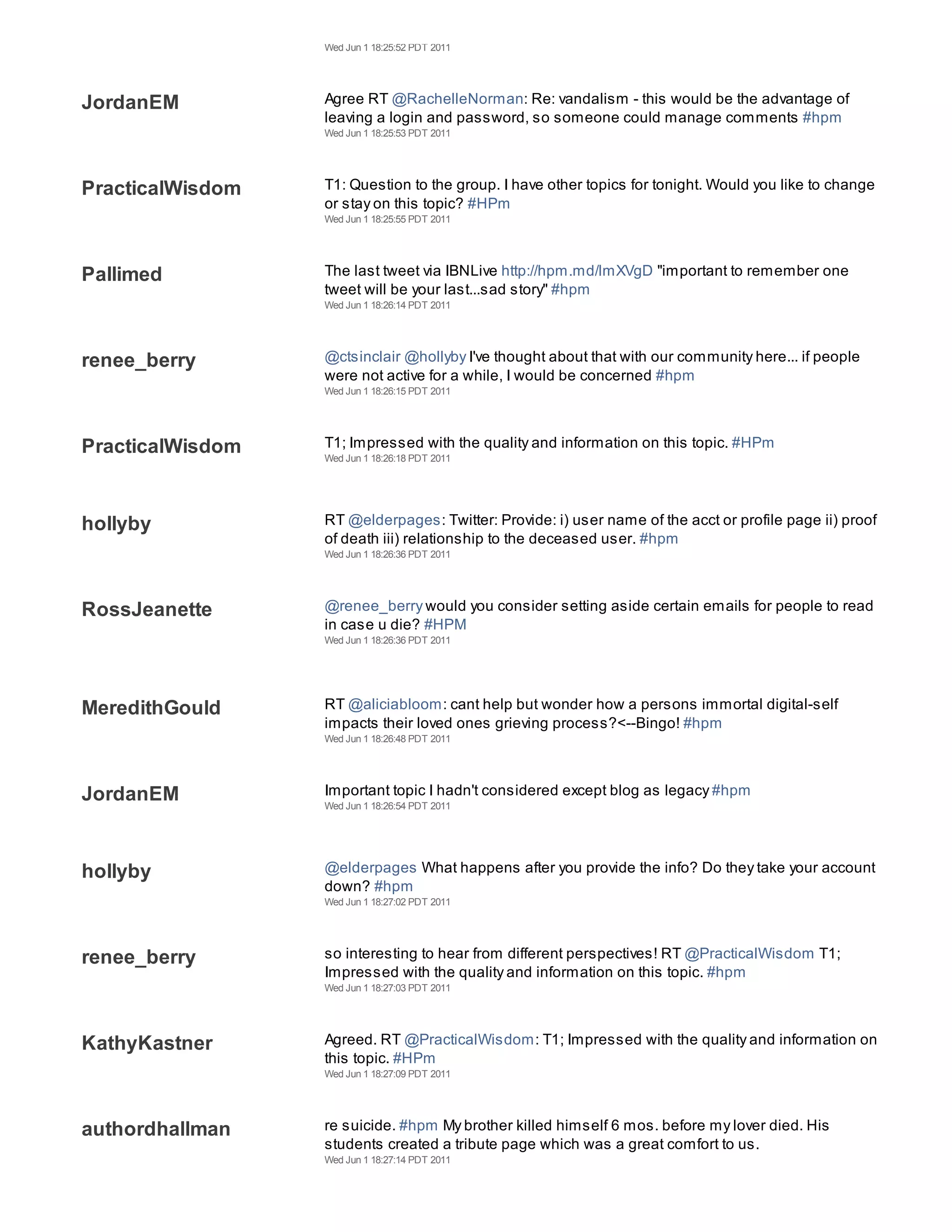 Wed Jun 1 18:25:52 PDT 2011




JordanEM          Agree RT @RachelleNorman: Re: vandalism - this would be the advantage of
                  leaving a login and password, so someone could manage comments #hpm
                  Wed Jun 1 18:25:53 PDT 2011




PracticalWisdom   T1: Question to the group. I have other topics for tonight. Would you like to change
                  or stay on this topic? #HPm
                  Wed Jun 1 18:25:55 PDT 2011




Pallimed          The last tweet via IBNLive http://hpm.md/lmXVgD "important to remember one
                  tweet will be your last...sad story" #hpm
                  Wed Jun 1 18:26:14 PDT 2011




renee_berry       @ctsinclair @hollyby I've thought about that with our community here... if people
                  were not active for a while, I would be concerned #hpm
                  Wed Jun 1 18:26:15 PDT 2011




PracticalWisdom   T1; Impressed with the quality and information on this topic. #HPm
                  Wed Jun 1 18:26:18 PDT 2011




hollyby           RT @elderpages: Twitter: Provide: i) user name of the acct or profile page ii) proof
                  of death iii) relationship to the deceased user. #hpm
                  Wed Jun 1 18:26:36 PDT 2011




RossJeanette      @renee_berry would you consider setting aside certain emails for people to read
                  in case u die? #HPM
                  Wed Jun 1 18:26:36 PDT 2011




MeredithGould     RT @aliciabloom: cant help but wonder how a persons immortal digital-self
                  impacts their loved ones grieving process?<--Bingo! #hpm
                  Wed Jun 1 18:26:48 PDT 2011




JordanEM          Important topic I hadn't considered except blog as legacy #hpm
                  Wed Jun 1 18:26:54 PDT 2011




hollyby           @elderpages What happens after you provide the info? Do they take your account
                  down? #hpm
                  Wed Jun 1 18:27:02 PDT 2011




renee_berry       so interesting to hear from different perspectives! RT @PracticalWisdom T1;
                  Impressed with the quality and information on this topic. #hpm
                  Wed Jun 1 18:27:03 PDT 2011




KathyKastner      Agreed. RT @PracticalWisdom: T1; Impressed with the quality and information on
                  this topic. #HPm
                  Wed Jun 1 18:27:09 PDT 2011




authordhallman    re suicide. #hpm My brother killed himself 6 mos. before my lover died. His
                  students created a tribute page which was a great comfort to us.
                  Wed Jun 1 18:27:14 PDT 2011
 