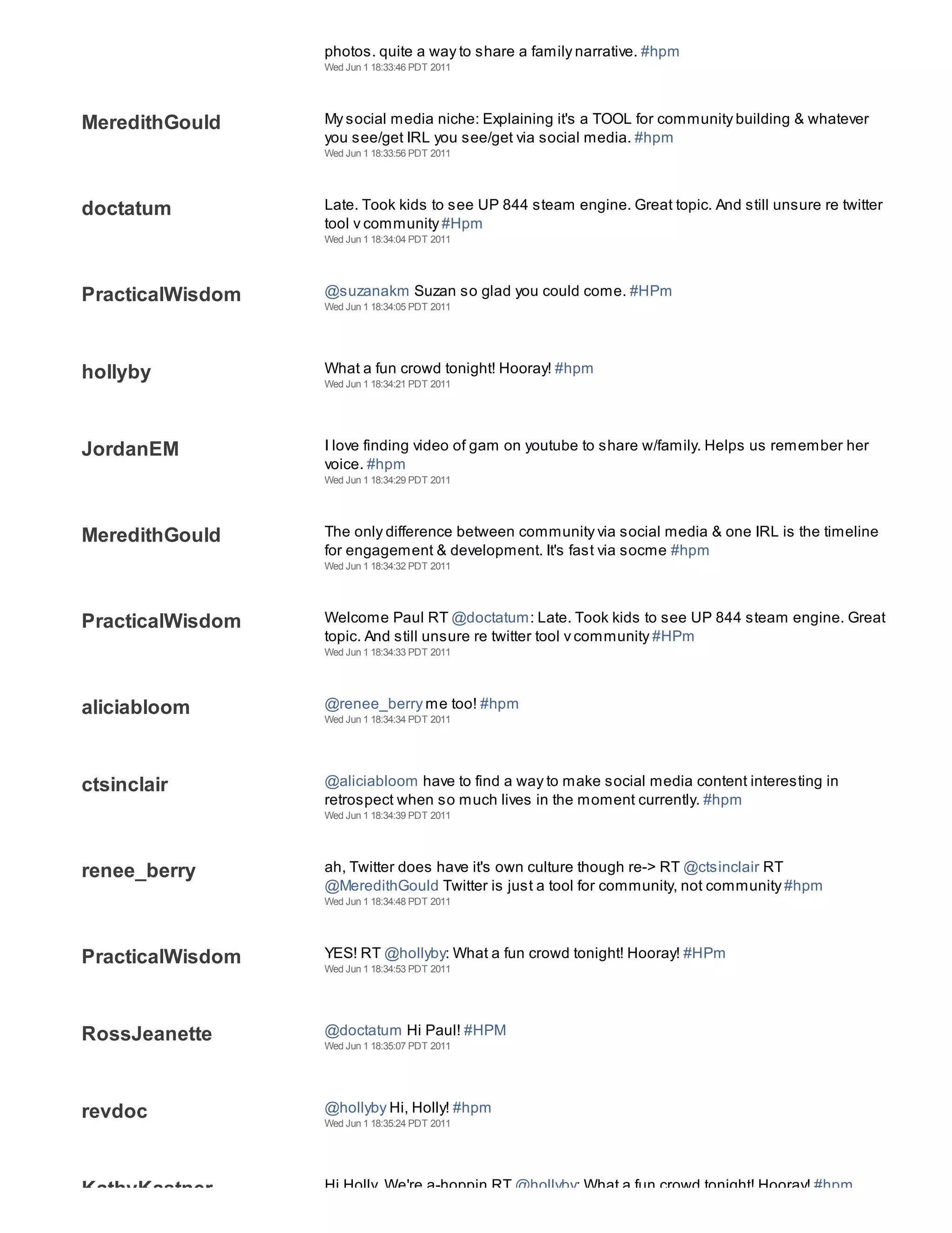 aliciabloom
                  photos. quite a way to share a family narrative. #hpm
                  Wed Jun 1 18:33:46 PDT 2011




MeredithGould     My social media niche: Explaining it's a TOOL for community building & whatever
                  you see/get IRL you see/get via social media. #hpm
                  Wed Jun 1 18:33:56 PDT 2011




doctatum          Late. Took kids to see UP 844 steam engine. Great topic. And still unsure re twitter
                  tool v community #Hpm
                  Wed Jun 1 18:34:04 PDT 2011




PracticalWisdom   @suzanakm Suzan so glad you could come. #HPm
                  Wed Jun 1 18:34:05 PDT 2011




hollyby           What a fun crowd tonight! Hooray! #hpm
                  Wed Jun 1 18:34:21 PDT 2011




JordanEM          I love finding video of gam on youtube to share w/family. Helps us remember her
                  voice. #hpm
                  Wed Jun 1 18:34:29 PDT 2011




MeredithGould     The only difference between community via social media & one IRL is the timeline
                  for engagement & development. It's fast via socme #hpm
                  Wed Jun 1 18:34:32 PDT 2011




PracticalWisdom   Welcome Paul RT @doctatum: Late. Took kids to see UP 844 steam engine. Great
                  topic. And still unsure re twitter tool v community #HPm
                  Wed Jun 1 18:34:33 PDT 2011




aliciabloom       @renee_berry me too! #hpm
                  Wed Jun 1 18:34:34 PDT 2011




ctsinclair        @aliciabloom have to find a way to make social media content interesting in
                  retrospect when so much lives in the moment currently. #hpm
                  Wed Jun 1 18:34:39 PDT 2011




renee_berry       ah, Twitter does have it's own culture though re-> RT @ctsinclair RT
                  @MeredithGould Twitter is just a tool for community, not community #hpm
                  Wed Jun 1 18:34:48 PDT 2011




PracticalWisdom   YES! RT @hollyby: What a fun crowd tonight! Hooray! #HPm
                  Wed Jun 1 18:34:53 PDT 2011




RossJeanette      @doctatum Hi Paul! #HPM
                  Wed Jun 1 18:35:07 PDT 2011




revdoc            @hollyby Hi, Holly! #hpm
                  Wed Jun 1 18:35:24 PDT 2011




KathyKastner      Hi Holly. We're a-hoppin RT @hollyby: What a fun crowd tonight! Hooray! #hpm
 