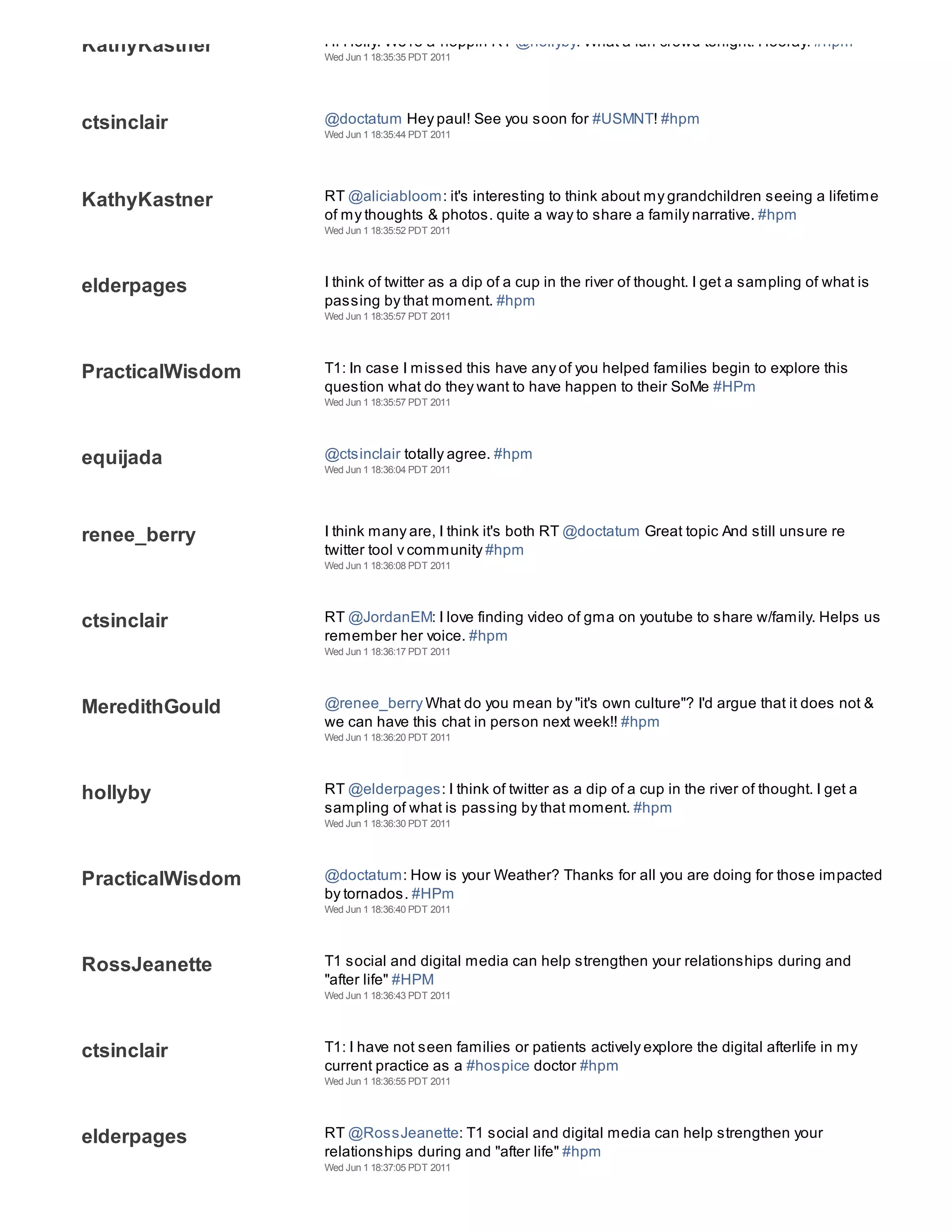 KathyKastner      Hi Holly. We're a-hoppin RT @hollyby: What a fun crowd tonight! Hooray! #hpm
                  Wed Jun 1 18:35:35 PDT 2011




ctsinclair        @doctatum Hey paul! See you soon for #USMNT! #hpm
                  Wed Jun 1 18:35:44 PDT 2011




KathyKastner      RT @aliciabloom: it's interesting to think about my grandchildren seeing a lifetime
                  of my thoughts & photos. quite a way to share a family narrative. #hpm
                  Wed Jun 1 18:35:52 PDT 2011




elderpages        I think of twitter as a dip of a cup in the river of thought. I get a sampling of what is
                  passing by that moment. #hpm
                  Wed Jun 1 18:35:57 PDT 2011




PracticalWisdom   T1: In case I missed this have any of you helped families begin to explore this
                  question what do they want to have happen to their SoMe #HPm
                  Wed Jun 1 18:35:57 PDT 2011




equijada          @ctsinclair totally agree. #hpm
                  Wed Jun 1 18:36:04 PDT 2011




renee_berry       I think many are, I think it's both RT @doctatum Great topic And still unsure re
                  twitter tool v community #hpm
                  Wed Jun 1 18:36:08 PDT 2011




ctsinclair        RT @JordanEM: I love finding video of gma on youtube to share w/family. Helps us
                  remember her voice. #hpm
                  Wed Jun 1 18:36:17 PDT 2011




MeredithGould     @renee_berry What do you mean by "it's own culture"? I'd argue that it does not &
                  we can have this chat in person next week!! #hpm
                  Wed Jun 1 18:36:20 PDT 2011




hollyby           RT @elderpages: I think of twitter as a dip of a cup in the river of thought. I get a
                  sampling of what is passing by that moment. #hpm
                  Wed Jun 1 18:36:30 PDT 2011




PracticalWisdom   @doctatum: How is your Weather? Thanks for all you are doing for those impacted
                  by tornados. #HPm
                  Wed Jun 1 18:36:40 PDT 2011




RossJeanette      T1 social and digital media can help strengthen your relationships during and
                  "after life" #HPM
                  Wed Jun 1 18:36:43 PDT 2011




ctsinclair        T1: I have not seen families or patients actively explore the digital afterlife in my
                  current practice as a #hospice doctor #hpm
                  Wed Jun 1 18:36:55 PDT 2011




elderpages        RT @RossJeanette: T1 social and digital media can help strengthen your
                  relationships during and "after life" #hpm
                  Wed Jun 1 18:37:05 PDT 2011
 