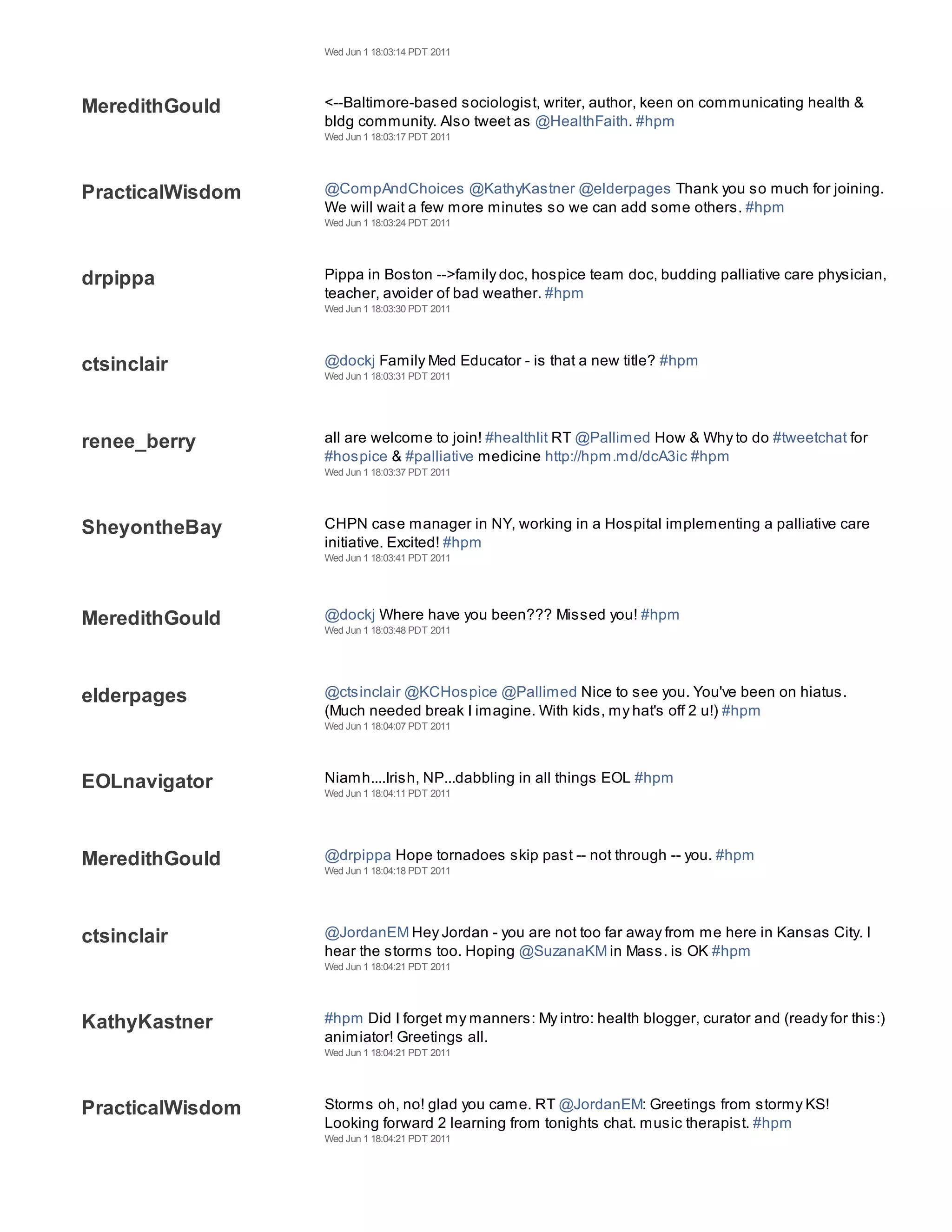 Wed Jun 1 18:03:14 PDT 2011




MeredithGould     <--Baltimore-based sociologist, writer, author, keen on communicating health &
                  bldg community. Also tweet as @HealthFaith. #hpm
                  Wed Jun 1 18:03:17 PDT 2011




PracticalWisdom   @CompAndChoices @KathyKastner @elderpages Thank you so much for joining.
                  We will wait a few more minutes so we can add some others. #hpm
                  Wed Jun 1 18:03:24 PDT 2011




drpippa           Pippa in Boston -->family doc, hospice team doc, budding palliative care physician,
                  teacher, avoider of bad weather. #hpm
                  Wed Jun 1 18:03:30 PDT 2011




ctsinclair        @dockj Family Med Educator - is that a new title? #hpm
                  Wed Jun 1 18:03:31 PDT 2011




renee_berry       all are welcome to join! #healthlit RT @Pallimed How & Why to do #tweetchat for
                  #hospice & #palliative medicine http://hpm.md/dcA3ic #hpm
                  Wed Jun 1 18:03:37 PDT 2011




SheyontheBay      CHPN case manager in NY, working in a Hospital implementing a palliative care
                  initiative. Excited! #hpm
                  Wed Jun 1 18:03:41 PDT 2011




MeredithGould     @dockj Where have you been??? Missed you! #hpm
                  Wed Jun 1 18:03:48 PDT 2011




elderpages        @ctsinclair @KCHospice @Pallimed Nice to see you. You've been on hiatus.
                  (Much needed break I imagine. With kids, my hat's off 2 u!) #hpm
                  Wed Jun 1 18:04:07 PDT 2011




EOLnavigator      Niamh....Irish, NP...dabbling in all things EOL #hpm
                  Wed Jun 1 18:04:11 PDT 2011




MeredithGould     @drpippa Hope tornadoes skip past -- not through -- you. #hpm
                  Wed Jun 1 18:04:18 PDT 2011




ctsinclair        @JordanEM Hey Jordan - you are not too far away from me here in Kansas City. I
                  hear the storms too. Hoping @SuzanaKM in Mass. is OK #hpm
                  Wed Jun 1 18:04:21 PDT 2011




KathyKastner      #hpm Did I forget my manners: My intro: health blogger, curator and (ready for this:)
                  animiator! Greetings all.
                  Wed Jun 1 18:04:21 PDT 2011




PracticalWisdom   Storms oh, no! glad you came. RT @JordanEM: Greetings from stormy KS!
                  Looking forward 2 learning from tonights chat. music therapist. #hpm
                  Wed Jun 1 18:04:21 PDT 2011
 