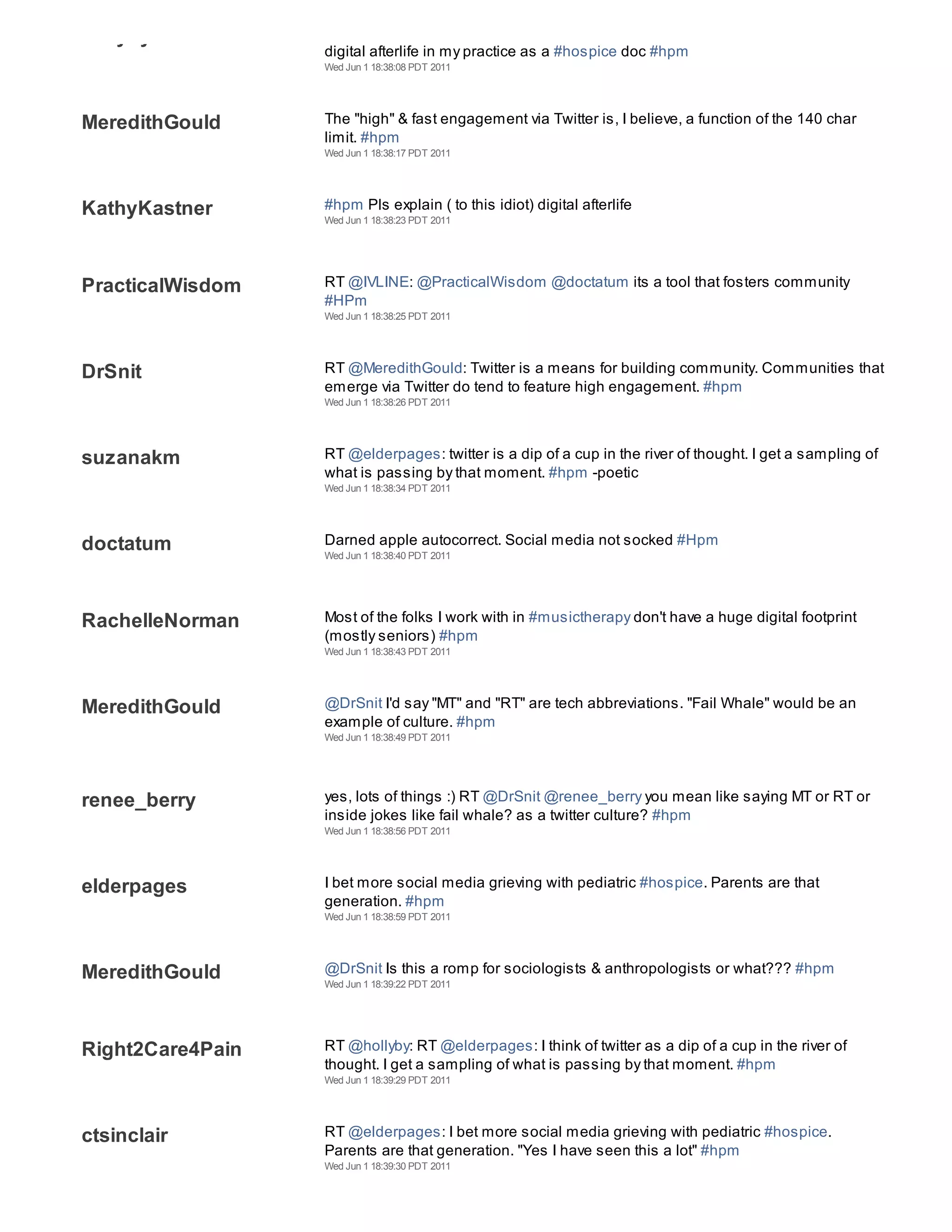 hollyby
                  digital afterlife in my practice as a #hospice doc #hpm
                  Wed Jun 1 18:38:08 PDT 2011




MeredithGould     The "high" & fast engagement via Twitter is, I believe, a function of the 140 char
                  limit. #hpm
                  Wed Jun 1 18:38:17 PDT 2011




KathyKastner      #hpm Pls explain ( to this idiot) digital afterlife
                  Wed Jun 1 18:38:23 PDT 2011




PracticalWisdom   RT @IVLINE: @PracticalWisdom @doctatum its a tool that fosters community
                  #HPm
                  Wed Jun 1 18:38:25 PDT 2011




DrSnit            RT @MeredithGould: Twitter is a means for building community. Communities that
                  emerge via Twitter do tend to feature high engagement. #hpm
                  Wed Jun 1 18:38:26 PDT 2011




suzanakm          RT @elderpages: twitter is a dip of a cup in the river of thought. I get a sampling of
                  what is passing by that moment. #hpm -poetic
                  Wed Jun 1 18:38:34 PDT 2011




doctatum          Darned apple autocorrect. Social media not socked #Hpm
                  Wed Jun 1 18:38:40 PDT 2011




RachelleNorman    Most of the folks I work with in #musictherapy don't have a huge digital footprint
                  (mostly seniors) #hpm
                  Wed Jun 1 18:38:43 PDT 2011




MeredithGould     @DrSnit I'd say "MT" and "RT" are tech abbreviations. "Fail Whale" would be an
                  example of culture. #hpm
                  Wed Jun 1 18:38:49 PDT 2011




renee_berry       yes, lots of things :) RT @DrSnit @renee_berry you mean like saying MT or RT or
                  inside jokes like fail whale? as a twitter culture? #hpm
                  Wed Jun 1 18:38:56 PDT 2011




elderpages        I bet more social media grieving with pediatric #hospice. Parents are that
                  generation. #hpm
                  Wed Jun 1 18:38:59 PDT 2011




MeredithGould     @DrSnit Is this a romp for sociologists & anthropologists or what??? #hpm
                  Wed Jun 1 18:39:22 PDT 2011




Right2Care4Pain   RT @hollyby: RT @elderpages: I think of twitter as a dip of a cup in the river of
                  thought. I get a sampling of what is passing by that moment. #hpm
                  Wed Jun 1 18:39:29 PDT 2011




ctsinclair        RT @elderpages: I bet more social media grieving with pediatric #hospice.
                  Parents are that generation. "Yes I have seen this a lot" #hpm
                  Wed Jun 1 18:39:30 PDT 2011
 