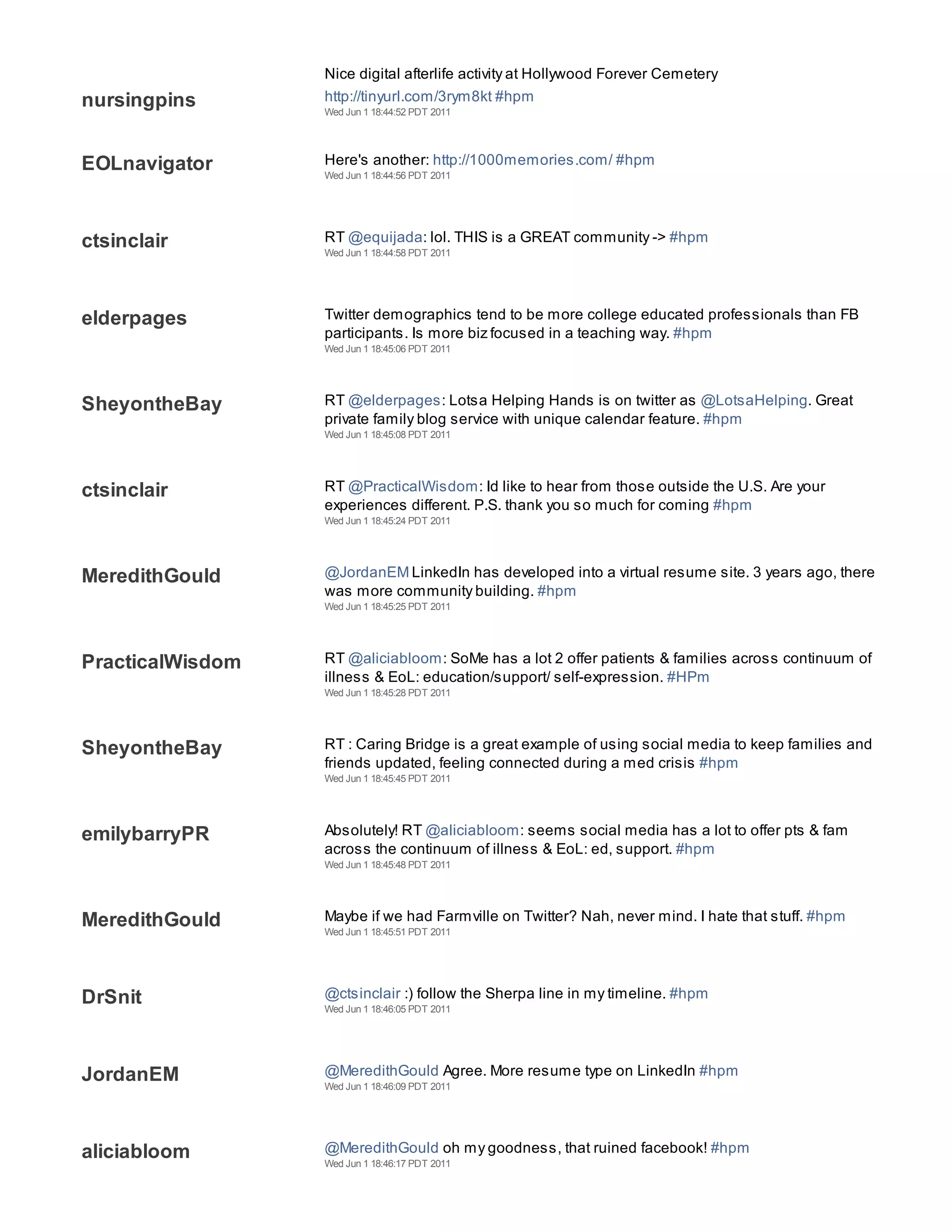 Nice digital afterlife activity at Hollywood Forever Cemetery
nursingpins       http://tinyurl.com/3rym8kt #hpm
                  Wed Jun 1 18:44:52 PDT 2011




EOLnavigator      Here's another: http://1000memories.com/ #hpm
                  Wed Jun 1 18:44:56 PDT 2011




ctsinclair        RT @equijada: lol. THIS is a GREAT community -> #hpm
                  Wed Jun 1 18:44:58 PDT 2011




elderpages        Twitter demographics tend to be more college educated professionals than FB
                  participants. Is more biz focused in a teaching way. #hpm
                  Wed Jun 1 18:45:06 PDT 2011




SheyontheBay      RT @elderpages: Lotsa Helping Hands is on twitter as @LotsaHelping. Great
                  private family blog service with unique calendar feature. #hpm
                  Wed Jun 1 18:45:08 PDT 2011




ctsinclair        RT @PracticalWisdom: Id like to hear from those outside the U.S. Are your
                  experiences different. P.S. thank you so much for coming #hpm
                  Wed Jun 1 18:45:24 PDT 2011




MeredithGould     @JordanEM LinkedIn has developed into a virtual resume site. 3 years ago, there
                  was more community building. #hpm
                  Wed Jun 1 18:45:25 PDT 2011




PracticalWisdom   RT @aliciabloom: SoMe has a lot 2 offer patients & families across continuum of
                  illness & EoL: education/support/ self-expression. #HPm
                  Wed Jun 1 18:45:28 PDT 2011




SheyontheBay      RT : Caring Bridge is a great example of using social media to keep families and
                  friends updated, feeling connected during a med crisis #hpm
                  Wed Jun 1 18:45:45 PDT 2011




emilybarryPR      Absolutely! RT @aliciabloom: seems social media has a lot to offer pts & fam
                  across the continuum of illness & EoL: ed, support. #hpm
                  Wed Jun 1 18:45:48 PDT 2011




MeredithGould     Maybe if we had Farmville on Twitter? Nah, never mind. I hate that stuff. #hpm
                  Wed Jun 1 18:45:51 PDT 2011




DrSnit            @ctsinclair :) follow the Sherpa line in my timeline. #hpm
                  Wed Jun 1 18:46:05 PDT 2011




JordanEM          @MeredithGould Agree. More resume type on LinkedIn #hpm
                  Wed Jun 1 18:46:09 PDT 2011




aliciabloom       @MeredithGould oh my goodness, that ruined facebook! #hpm
                  Wed Jun 1 18:46:17 PDT 2011
 