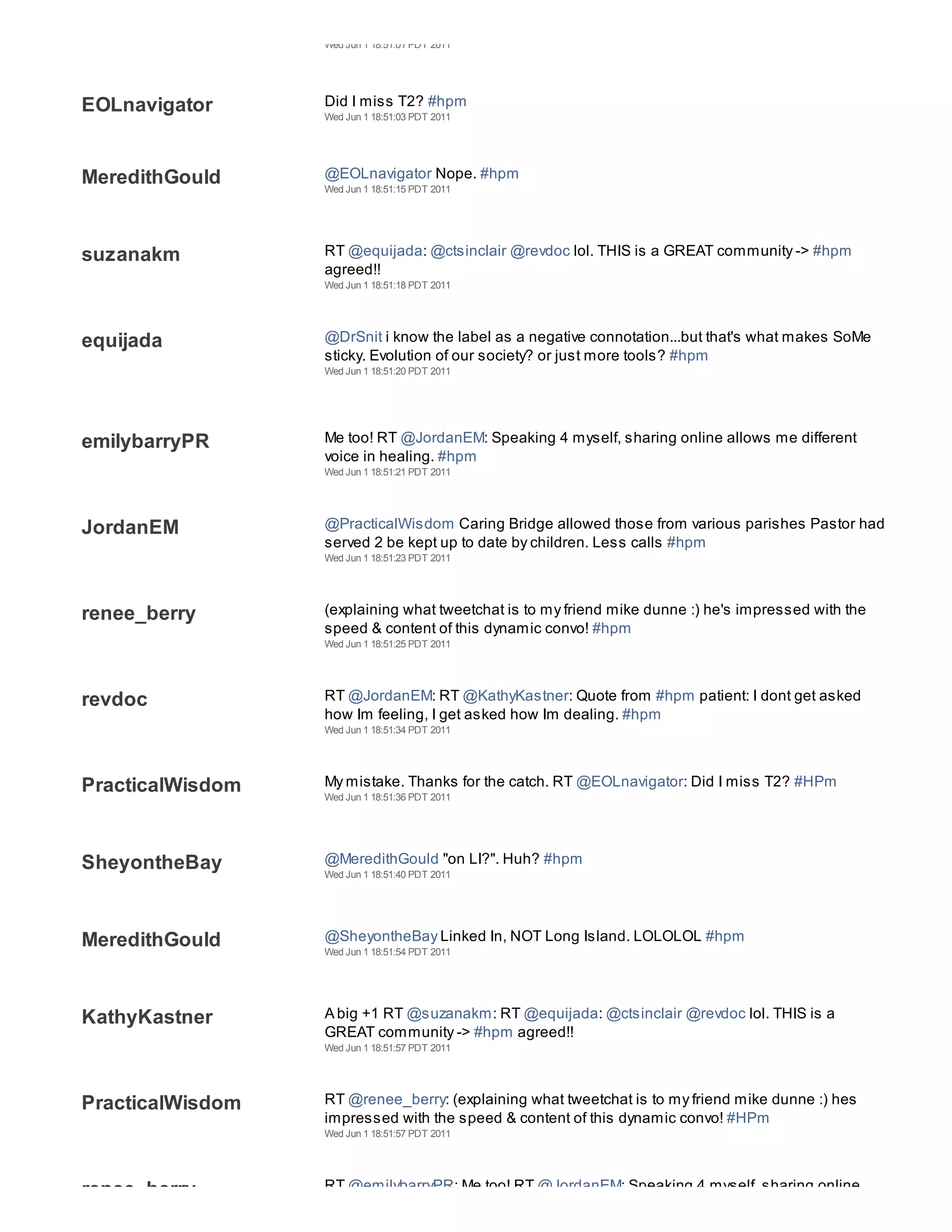 Wed Jun 1 18:51:01 PDT 2011




EOLnavigator      Did I miss T2? #hpm
                  Wed Jun 1 18:51:03 PDT 2011




MeredithGould     @EOLnavigator Nope. #hpm
                  Wed Jun 1 18:51:15 PDT 2011




suzanakm          RT @equijada: @ctsinclair @revdoc lol. THIS is a GREAT community -> #hpm
                  agreed!!
                  Wed Jun 1 18:51:18 PDT 2011




equijada          @DrSnit i know the label as a negative connotation...but that's what makes SoMe
                  sticky. Evolution of our society? or just more tools? #hpm
                  Wed Jun 1 18:51:20 PDT 2011




emilybarryPR      Me too! RT @JordanEM: Speaking 4 myself, sharing online allows me different
                  voice in healing. #hpm
                  Wed Jun 1 18:51:21 PDT 2011




JordanEM          @PracticalWisdom Caring Bridge allowed those from various parishes Pastor had
                  served 2 be kept up to date by children. Less calls #hpm
                  Wed Jun 1 18:51:23 PDT 2011




renee_berry       (explaining what tweetchat is to my friend mike dunne :) he's impressed with the
                  speed & content of this dynamic convo! #hpm
                  Wed Jun 1 18:51:25 PDT 2011




revdoc            RT @JordanEM: RT @KathyKastner: Quote from #hpm patient: I dont get asked
                  how Im feeling, I get asked how Im dealing. #hpm
                  Wed Jun 1 18:51:34 PDT 2011




PracticalWisdom   My mistake. Thanks for the catch. RT @EOLnavigator: Did I miss T2? #HPm
                  Wed Jun 1 18:51:36 PDT 2011




SheyontheBay      @MeredithGould "on LI?". Huh? #hpm
                  Wed Jun 1 18:51:40 PDT 2011




MeredithGould     @SheyontheBay Linked In, NOT Long Island. LOLOLOL #hpm
                  Wed Jun 1 18:51:54 PDT 2011




KathyKastner      A big +1 RT @suzanakm: RT @equijada: @ctsinclair @revdoc lol. THIS is a
                  GREAT community -> #hpm agreed!!
                  Wed Jun 1 18:51:57 PDT 2011




PracticalWisdom   RT @renee_berry: (explaining what tweetchat is to my friend mike dunne :) hes
                  impressed with the speed & content of this dynamic convo! #HPm
                  Wed Jun 1 18:51:57 PDT 2011




renee_berry       RT @emilybarryPR: Me too! RT @JordanEM: Speaking 4 myself, sharing online
 
