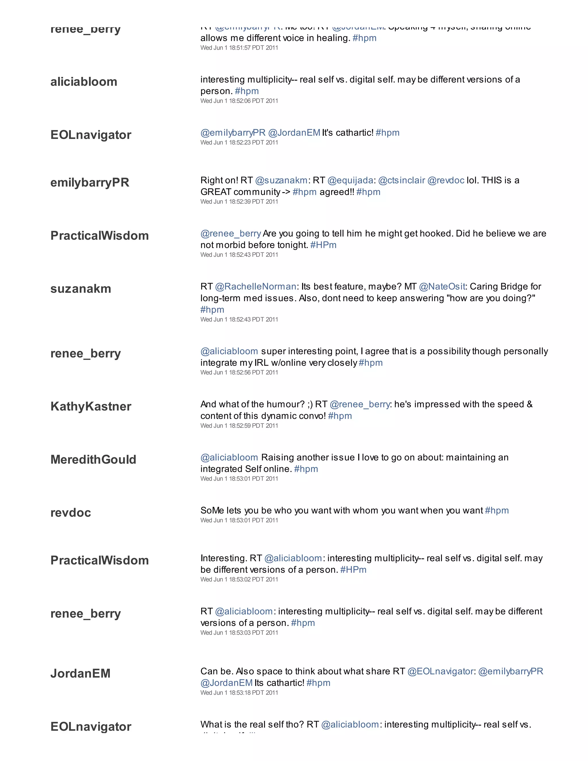 renee_berry       RT @emilybarryPR: Me too! RT @JordanEM: Speaking 4 myself, sharing online
                  allows me different voice in healing. #hpm
                  Wed Jun 1 18:51:57 PDT 2011




aliciabloom       interesting multiplicity-- real self vs. digital self. may be different versions of a
                  person. #hpm
                  Wed Jun 1 18:52:06 PDT 2011




EOLnavigator      @emilybarryPR @JordanEM It's cathartic! #hpm
                  Wed Jun 1 18:52:23 PDT 2011




emilybarryPR      Right on! RT @suzanakm: RT @equijada: @ctsinclair @revdoc lol. THIS is a
                  GREAT community -> #hpm agreed!! #hpm
                  Wed Jun 1 18:52:39 PDT 2011




PracticalWisdom   @renee_berry Are you going to tell him he might get hooked. Did he believe we are
                  not morbid before tonight. #HPm
                  Wed Jun 1 18:52:43 PDT 2011




suzanakm          RT @RachelleNorman: Its best feature, maybe? MT @NateOsit: Caring Bridge for
                  long-term med issues. Also, dont need to keep answering "how are you doing?"
                  #hpm
                  Wed Jun 1 18:52:43 PDT 2011




renee_berry       @aliciabloom super interesting point, I agree that is a possibility though personally
                  integrate my IRL w/online very closely #hpm
                  Wed Jun 1 18:52:56 PDT 2011




KathyKastner      And what of the humour? ;) RT @renee_berry: he's impressed with the speed &
                  content of this dynamic convo! #hpm
                  Wed Jun 1 18:52:59 PDT 2011




MeredithGould     @aliciabloom Raising another issue I love to go on about: maintaining an
                  integrated Self online. #hpm
                  Wed Jun 1 18:53:01 PDT 2011




revdoc            SoMe lets you be who you want with whom you want when you want #hpm
                  Wed Jun 1 18:53:01 PDT 2011




PracticalWisdom   Interesting. RT @aliciabloom: interesting multiplicity-- real self vs. digital self. may
                  be different versions of a person. #HPm
                  Wed Jun 1 18:53:02 PDT 2011




renee_berry       RT @aliciabloom: interesting multiplicity-- real self vs. digital self. may be different
                  versions of a person. #hpm
                  Wed Jun 1 18:53:03 PDT 2011




JordanEM          Can be. Also space to think about what share RT @EOLnavigator: @emilybarryPR
                  @JordanEM Its cathartic! #hpm
                  Wed Jun 1 18:53:18 PDT 2011




EOLnavigator      What is the real self tho? RT @aliciabloom: interesting multiplicity-- real self vs.
                  digital self. #hpm
 
