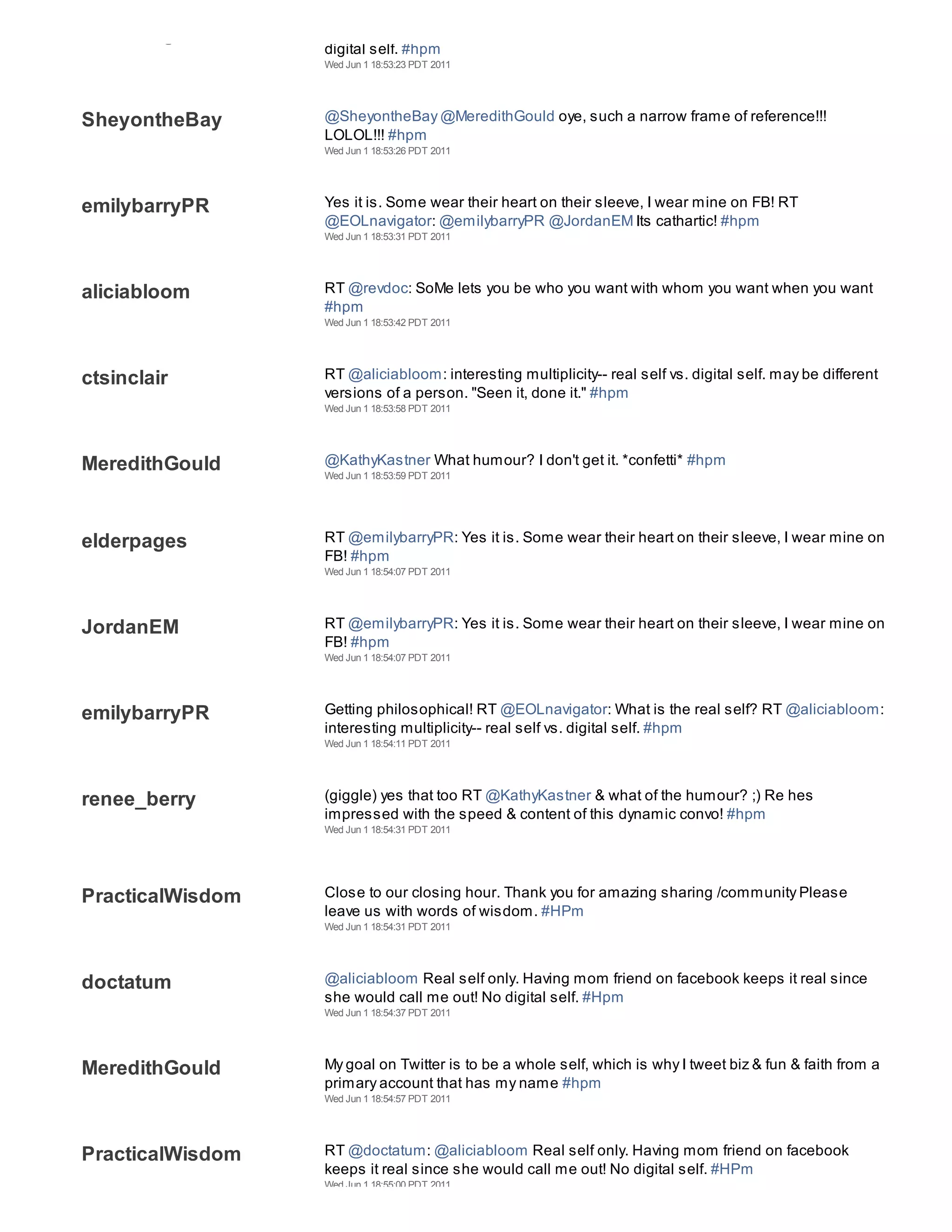 EOLnavigator
                  digital self. #hpm
                  Wed Jun 1 18:53:23 PDT 2011




SheyontheBay      @SheyontheBay @MeredithGould oye, such a narrow frame of reference!!!
                  LOLOL!!! #hpm
                  Wed Jun 1 18:53:26 PDT 2011




emilybarryPR      Yes it is. Some wear their heart on their sleeve, I wear mine on FB! RT
                  @EOLnavigator: @emilybarryPR @JordanEM Its cathartic! #hpm
                  Wed Jun 1 18:53:31 PDT 2011




aliciabloom       RT @revdoc: SoMe lets you be who you want with whom you want when you want
                  #hpm
                  Wed Jun 1 18:53:42 PDT 2011




ctsinclair        RT @aliciabloom: interesting multiplicity-- real self vs. digital self. may be different
                  versions of a person. "Seen it, done it." #hpm
                  Wed Jun 1 18:53:58 PDT 2011




MeredithGould     @KathyKastner What humour? I don't get it. *confetti* #hpm
                  Wed Jun 1 18:53:59 PDT 2011




elderpages        RT @emilybarryPR: Yes it is. Some wear their heart on their sleeve, I wear mine on
                  FB! #hpm
                  Wed Jun 1 18:54:07 PDT 2011




JordanEM          RT @emilybarryPR: Yes it is. Some wear their heart on their sleeve, I wear mine on
                  FB! #hpm
                  Wed Jun 1 18:54:07 PDT 2011




emilybarryPR      Getting philosophical! RT @EOLnavigator: What is the real self? RT @aliciabloom:
                  interesting multiplicity-- real self vs. digital self. #hpm
                  Wed Jun 1 18:54:11 PDT 2011




renee_berry       (giggle) yes that too RT @KathyKastner & what of the humour? ;) Re hes
                  impressed with the speed & content of this dynamic convo! #hpm
                  Wed Jun 1 18:54:31 PDT 2011




PracticalWisdom   Close to our closing hour. Thank you for amazing sharing /community Please
                  leave us with words of wisdom. #HPm
                  Wed Jun 1 18:54:31 PDT 2011




doctatum          @aliciabloom Real self only. Having mom friend on facebook keeps it real since
                  she would call me out! No digital self. #Hpm
                  Wed Jun 1 18:54:37 PDT 2011




MeredithGould     My goal on Twitter is to be a whole self, which is why I tweet biz & fun & faith from a
                  primary account that has my name #hpm
                  Wed Jun 1 18:54:57 PDT 2011




PracticalWisdom   RT @doctatum: @aliciabloom Real self only. Having mom friend on facebook
                  keeps it real since she would call me out! No digital self. #HPm
                  Wed Jun 1 18:55:00 PDT 2011
 