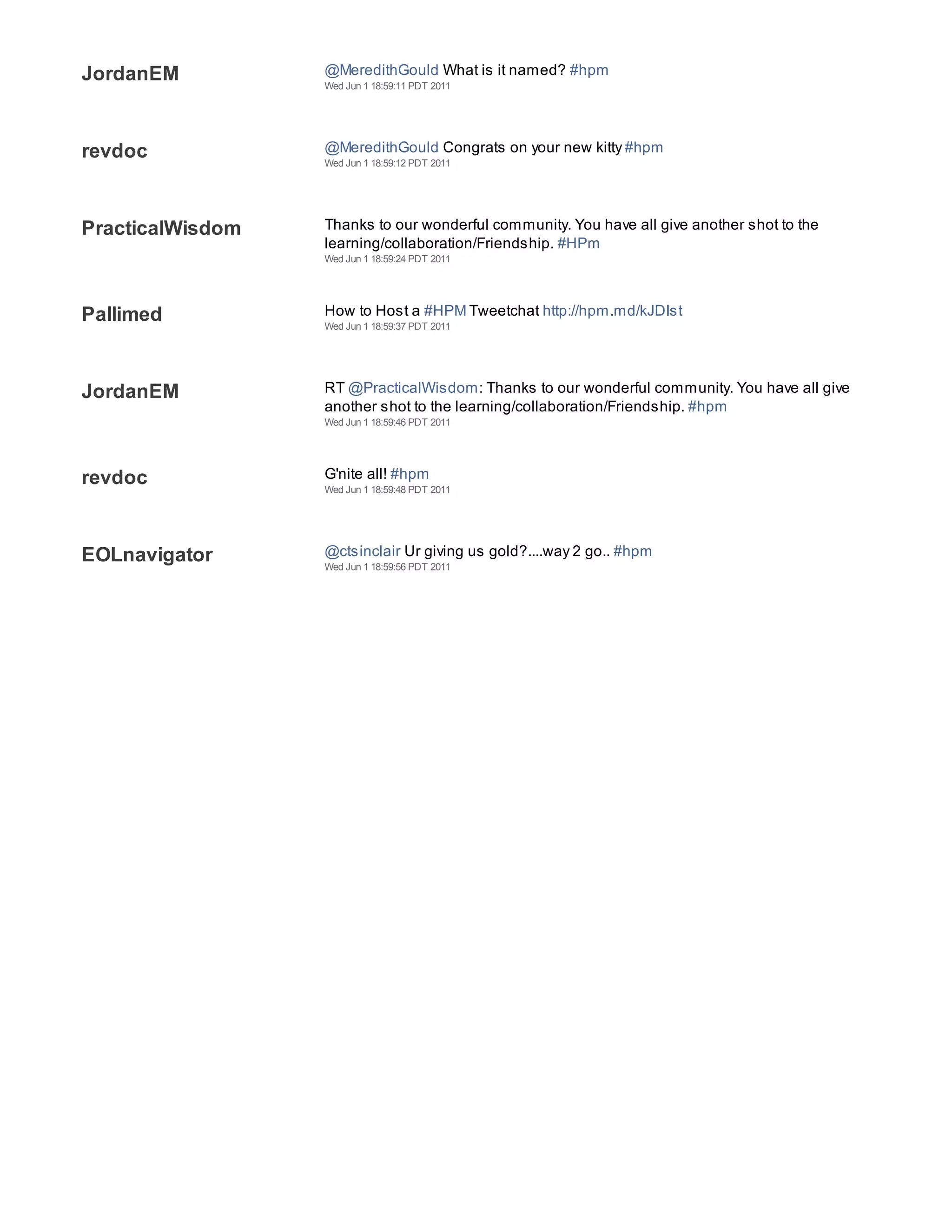JordanEM          @MeredithGould What is it named? #hpm
                  Wed Jun 1 18:59:11 PDT 2011




revdoc            @MeredithGould Congrats on your new kitty #hpm
                  Wed Jun 1 18:59:12 PDT 2011




PracticalWisdom   Thanks to our wonderful community. You have all give another shot to the
                  learning/collaboration/Friendship. #HPm
                  Wed Jun 1 18:59:24 PDT 2011




Pallimed          How to Host a #HPM Tweetchat http://hpm.md/kJDIst
                  Wed Jun 1 18:59:37 PDT 2011




JordanEM          RT @PracticalWisdom: Thanks to our wonderful community. You have all give
                  another shot to the learning/collaboration/Friendship. #hpm
                  Wed Jun 1 18:59:46 PDT 2011




revdoc            G'nite all! #hpm
                  Wed Jun 1 18:59:48 PDT 2011




EOLnavigator      @ctsinclair Ur giving us gold?....way 2 go.. #hpm
                  Wed Jun 1 18:59:56 PDT 2011
 