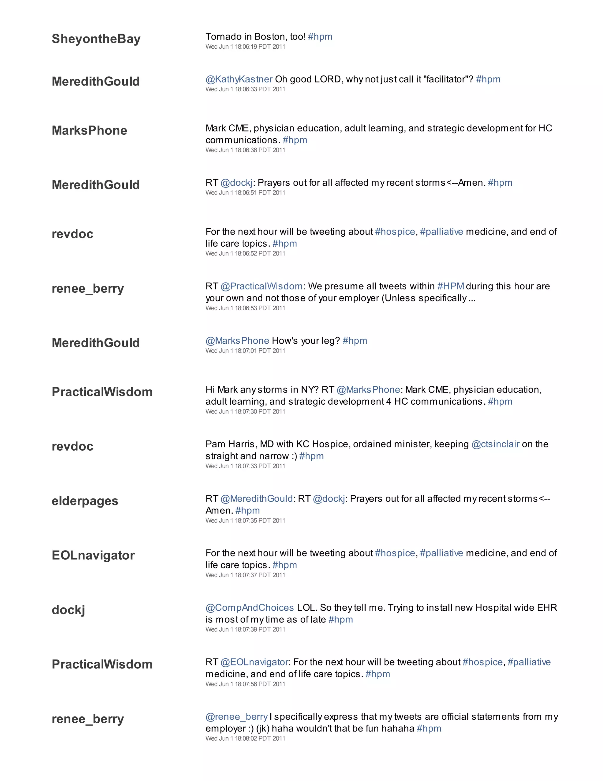 SheyontheBay      Tornado in Boston, too! #hpm
                  Wed Jun 1 18:06:19 PDT 2011




MeredithGould     @KathyKastner Oh good LORD, why not just call it "facilitator"? #hpm
                  Wed Jun 1 18:06:33 PDT 2011




MarksPhone        Mark CME, physician education, adult learning, and strategic development for HC
                  communications. #hpm
                  Wed Jun 1 18:06:36 PDT 2011




MeredithGould     RT @dockj: Prayers out for all affected my recent storms<--Amen. #hpm
                  Wed Jun 1 18:06:51 PDT 2011




revdoc            For the next hour will be tweeting about #hospice, #palliative medicine, and end of
                  life care topics. #hpm
                  Wed Jun 1 18:06:52 PDT 2011




renee_berry       RT @PracticalWisdom: We presume all tweets within #HPM during this hour are
                  your own and not those of your employer (Unless specifically ...
                  Wed Jun 1 18:06:53 PDT 2011




MeredithGould     @MarksPhone How's your leg? #hpm
                  Wed Jun 1 18:07:01 PDT 2011




PracticalWisdom   Hi Mark any storms in NY? RT @MarksPhone: Mark CME, physician education,
                  adult learning, and strategic development 4 HC communications. #hpm
                  Wed Jun 1 18:07:30 PDT 2011




revdoc            Pam Harris, MD with KC Hospice, ordained minister, keeping @ctsinclair on the
                  straight and narrow :) #hpm
                  Wed Jun 1 18:07:33 PDT 2011




elderpages        RT @MeredithGould: RT @dockj: Prayers out for all affected my recent storms<--
                  Amen. #hpm
                  Wed Jun 1 18:07:35 PDT 2011




EOLnavigator      For the next hour will be tweeting about #hospice, #palliative medicine, and end of
                  life care topics. #hpm
                  Wed Jun 1 18:07:37 PDT 2011




dockj             @CompAndChoices LOL. So they tell me. Trying to install new Hospital wide EHR
                  is most of my time as of late #hpm
                  Wed Jun 1 18:07:39 PDT 2011




PracticalWisdom   RT @EOLnavigator: For the next hour will be tweeting about #hospice, #palliative
                  medicine, and end of life care topics. #hpm
                  Wed Jun 1 18:07:56 PDT 2011




renee_berry       @renee_berry I specifically express that my tweets are official statements from my
                  employer :) (jk) haha wouldn't that be fun hahaha #hpm
                  Wed Jun 1 18:08:02 PDT 2011
 
