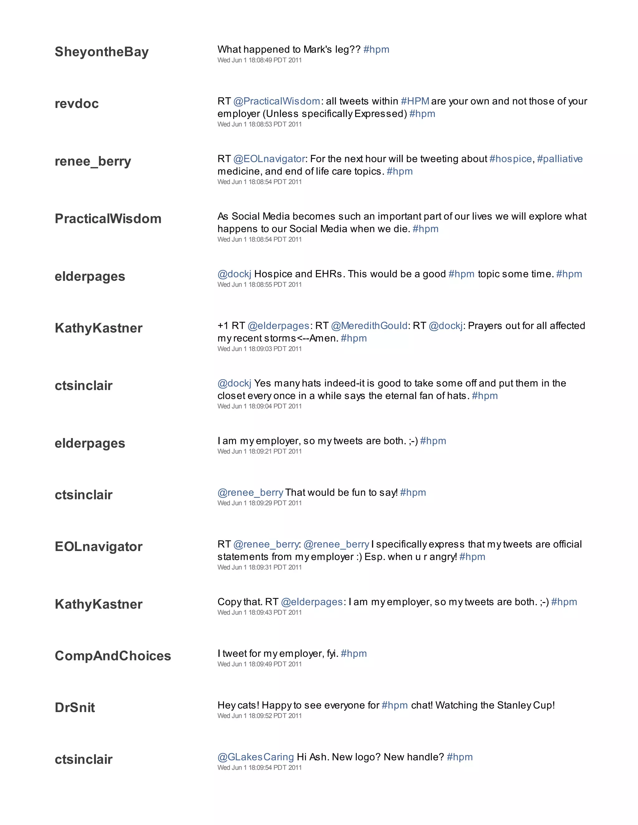 SheyontheBay      What happened to Mark's leg?? #hpm
                  Wed Jun 1 18:08:49 PDT 2011




revdoc            RT @PracticalWisdom: all tweets within #HPM are your own and not those of your
                  employer (Unless specifically Expressed) #hpm
                  Wed Jun 1 18:08:53 PDT 2011




renee_berry       RT @EOLnavigator: For the next hour will be tweeting about #hospice, #palliative
                  medicine, and end of life care topics. #hpm
                  Wed Jun 1 18:08:54 PDT 2011




PracticalWisdom   As Social Media becomes such an important part of our lives we will explore what
                  happens to our Social Media when we die. #hpm
                  Wed Jun 1 18:08:54 PDT 2011




elderpages        @dockj Hospice and EHRs. This would be a good #hpm topic some time. #hpm
                  Wed Jun 1 18:08:55 PDT 2011




KathyKastner      +1 RT @elderpages: RT @MeredithGould: RT @dockj: Prayers out for all affected
                  my recent storms<--Amen. #hpm
                  Wed Jun 1 18:09:03 PDT 2011




ctsinclair        @dockj Yes many hats indeed-it is good to take some off and put them in the
                  closet every once in a while says the eternal fan of hats. #hpm
                  Wed Jun 1 18:09:04 PDT 2011




elderpages        I am my employer, so my tweets are both. ;-) #hpm
                  Wed Jun 1 18:09:21 PDT 2011




ctsinclair        @renee_berry That would be fun to say! #hpm
                  Wed Jun 1 18:09:29 PDT 2011




EOLnavigator      RT @renee_berry: @renee_berry I specifically express that my tweets are official
                  statements from my employer :) Esp. when u r angry! #hpm
                  Wed Jun 1 18:09:31 PDT 2011




KathyKastner      Copy that. RT @elderpages: I am my employer, so my tweets are both. ;-) #hpm
                  Wed Jun 1 18:09:43 PDT 2011




CompAndChoices    I tweet for my employer, fyi. #hpm
                  Wed Jun 1 18:09:49 PDT 2011




DrSnit            Hey cats! Happy to see everyone for #hpm chat! Watching the Stanley Cup!
                  Wed Jun 1 18:09:52 PDT 2011




ctsinclair        @GLakesCaring Hi Ash. New logo? New handle? #hpm
                  Wed Jun 1 18:09:54 PDT 2011
 