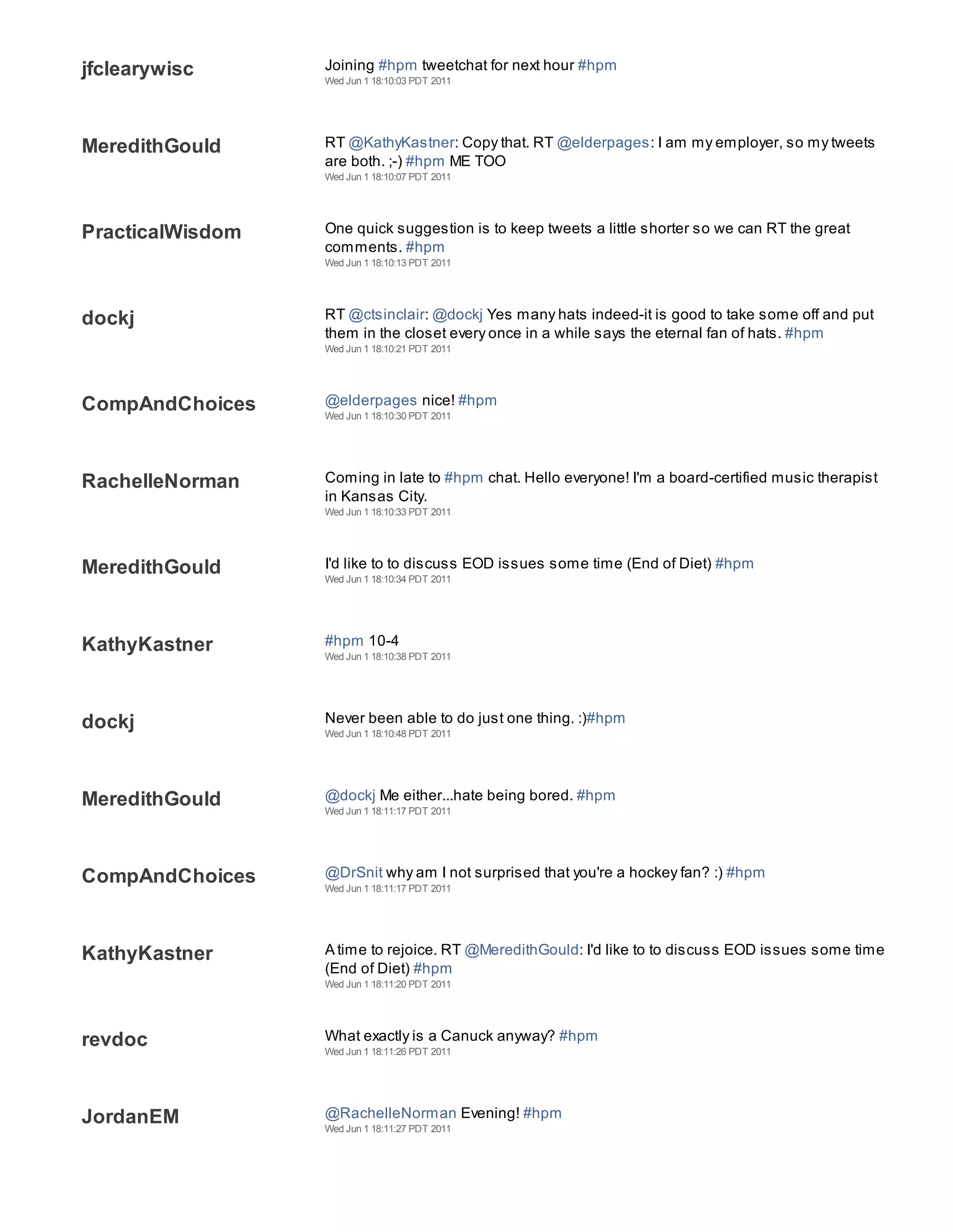 jfclearywisc      Joining #hpm tweetchat for next hour #hpm
                  Wed Jun 1 18:10:03 PDT 2011




MeredithGould     RT @KathyKastner: Copy that. RT @elderpages: I am my employer, so my tweets
                  are both. ;-) #hpm ME TOO
                  Wed Jun 1 18:10:07 PDT 2011




PracticalWisdom   One quick suggestion is to keep tweets a little shorter so we can RT the great
                  comments. #hpm
                  Wed Jun 1 18:10:13 PDT 2011




dockj             RT @ctsinclair: @dockj Yes many hats indeed-it is good to take some off and put
                  them in the closet every once in a while says the eternal fan of hats. #hpm
                  Wed Jun 1 18:10:21 PDT 2011




CompAndChoices    @elderpages nice! #hpm
                  Wed Jun 1 18:10:30 PDT 2011




RachelleNorman    Coming in late to #hpm chat. Hello everyone! I'm a board-certified music therapist
                  in Kansas City.
                  Wed Jun 1 18:10:33 PDT 2011




MeredithGould     I'd like to to discuss EOD issues some time (End of Diet) #hpm
                  Wed Jun 1 18:10:34 PDT 2011




KathyKastner      #hpm 10-4
                  Wed Jun 1 18:10:38 PDT 2011




dockj             Never been able to do just one thing. :)#hpm
                  Wed Jun 1 18:10:48 PDT 2011




MeredithGould     @dockj Me either...hate being bored. #hpm
                  Wed Jun 1 18:11:17 PDT 2011




CompAndChoices    @DrSnit why am I not surprised that you're a hockey fan? :) #hpm
                  Wed Jun 1 18:11:17 PDT 2011




KathyKastner      A time to rejoice. RT @MeredithGould: I'd like to to discuss EOD issues some time
                  (End of Diet) #hpm
                  Wed Jun 1 18:11:20 PDT 2011




revdoc            What exactly is a Canuck anyway? #hpm
                  Wed Jun 1 18:11:26 PDT 2011




JordanEM          @RachelleNorman Evening! #hpm
                  Wed Jun 1 18:11:27 PDT 2011
 