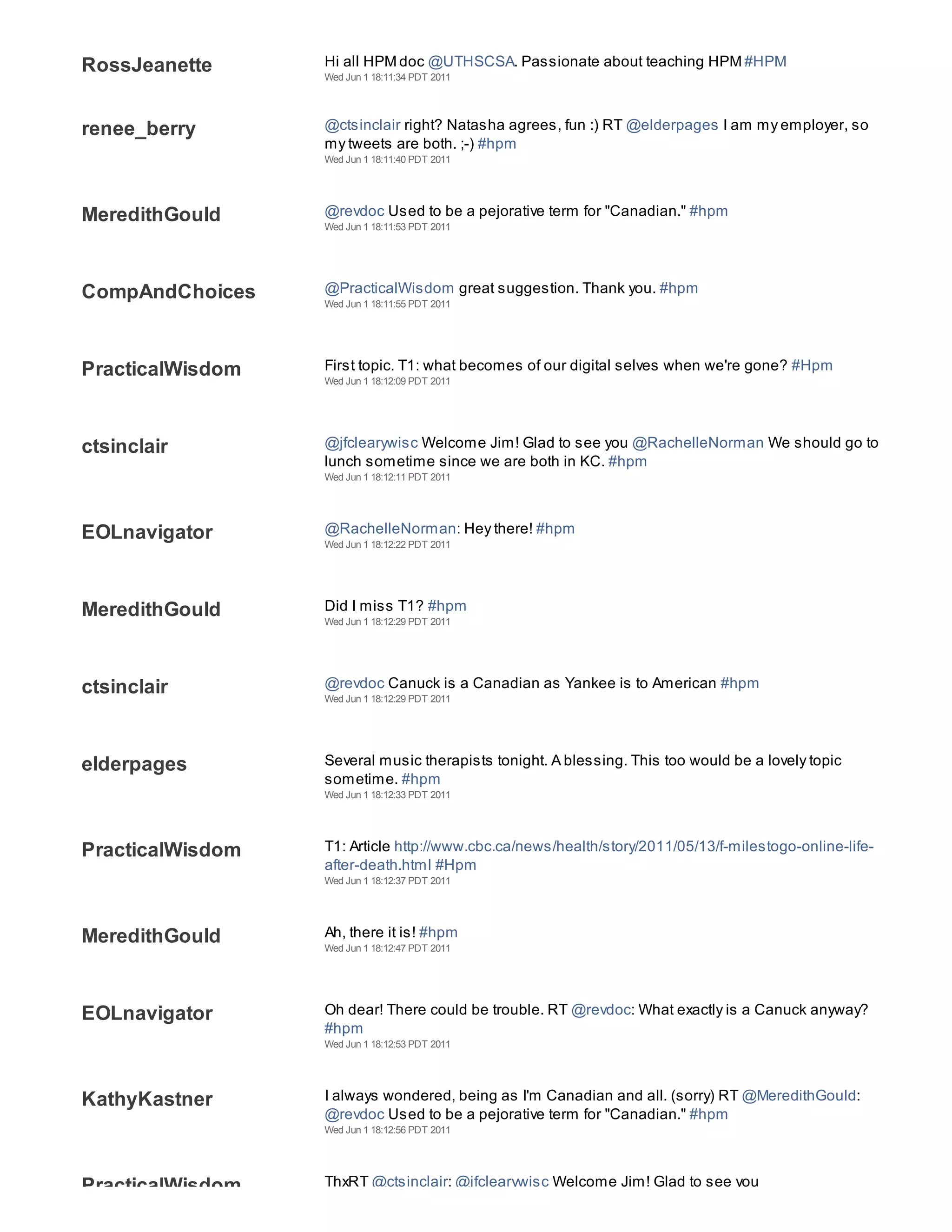RossJeanette      Hi all HPM doc @UTHSCSA. Passionate about teaching HPM #HPM
                  Wed Jun 1 18:11:34 PDT 2011




renee_berry       @ctsinclair right? Natasha agrees, fun :) RT @elderpages I am my employer, so
                  my tweets are both. ;-) #hpm
                  Wed Jun 1 18:11:40 PDT 2011




MeredithGould     @revdoc Used to be a pejorative term for "Canadian." #hpm
                  Wed Jun 1 18:11:53 PDT 2011




CompAndChoices    @PracticalWisdom great suggestion. Thank you. #hpm
                  Wed Jun 1 18:11:55 PDT 2011




PracticalWisdom   First topic. T1: what becomes of our digital selves when we're gone? #Hpm
                  Wed Jun 1 18:12:09 PDT 2011




ctsinclair        @jfclearywisc Welcome Jim! Glad to see you @RachelleNorman We should go to
                  lunch sometime since we are both in KC. #hpm
                  Wed Jun 1 18:12:11 PDT 2011




EOLnavigator      @RachelleNorman: Hey there! #hpm
                  Wed Jun 1 18:12:22 PDT 2011




MeredithGould     Did I miss T1? #hpm
                  Wed Jun 1 18:12:29 PDT 2011




ctsinclair        @revdoc Canuck is a Canadian as Yankee is to American #hpm
                  Wed Jun 1 18:12:29 PDT 2011




elderpages        Several music therapists tonight. A blessing. This too would be a lovely topic
                  sometime. #hpm
                  Wed Jun 1 18:12:33 PDT 2011




PracticalWisdom   T1: Article http://www.cbc.ca/news/health/story/2011/05/13/f-milestogo-online-life-
                  after-death.html #Hpm
                  Wed Jun 1 18:12:37 PDT 2011




MeredithGould     Ah, there it is! #hpm
                  Wed Jun 1 18:12:47 PDT 2011




EOLnavigator      Oh dear! There could be trouble. RT @revdoc: What exactly is a Canuck anyway?
                  #hpm
                  Wed Jun 1 18:12:53 PDT 2011




KathyKastner      I always wondered, being as I'm Canadian and all. (sorry) RT @MeredithGould:
                  @revdoc Used to be a pejorative term for "Canadian." #hpm
                  Wed Jun 1 18:12:56 PDT 2011




PracticalWisdom   ThxRT @ctsinclair: @jfclearywisc Welcome Jim! Glad to see you
 