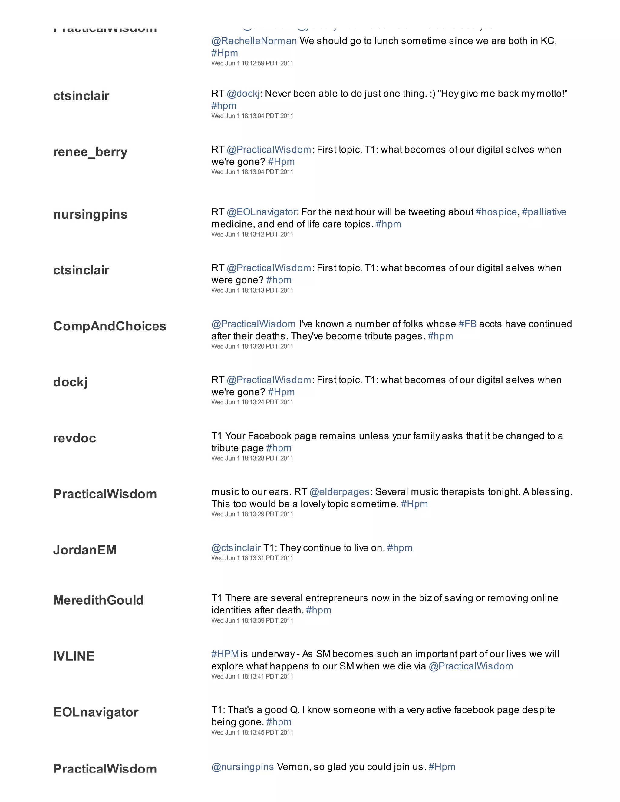 PracticalWisdom   ThxRT @ctsinclair: @jfclearywisc Welcome Jim! Glad to see you
                  @RachelleNorman We should go to lunch sometime since we are both in KC.
                  #Hpm
                  Wed Jun 1 18:12:59 PDT 2011




ctsinclair        RT @dockj: Never been able to do just one thing. :) "Hey give me back my motto!"
                  #hpm
                  Wed Jun 1 18:13:04 PDT 2011




renee_berry       RT @PracticalWisdom: First topic. T1: what becomes of our digital selves when
                  we're gone? #Hpm
                  Wed Jun 1 18:13:04 PDT 2011




nursingpins       RT @EOLnavigator: For the next hour will be tweeting about #hospice, #palliative
                  medicine, and end of life care topics. #hpm
                  Wed Jun 1 18:13:12 PDT 2011




ctsinclair        RT @PracticalWisdom: First topic. T1: what becomes of our digital selves when
                  were gone? #hpm
                  Wed Jun 1 18:13:13 PDT 2011




CompAndChoices    @PracticalWisdom I've known a number of folks whose #FB accts have continued
                  after their deaths. They've become tribute pages. #hpm
                  Wed Jun 1 18:13:20 PDT 2011




dockj             RT @PracticalWisdom: First topic. T1: what becomes of our digital selves when
                  we're gone? #Hpm
                  Wed Jun 1 18:13:24 PDT 2011




revdoc            T1 Your Facebook page remains unless your family asks that it be changed to a
                  tribute page #hpm
                  Wed Jun 1 18:13:28 PDT 2011




PracticalWisdom   music to our ears. RT @elderpages: Several music therapists tonight. A blessing.
                  This too would be a lovely topic sometime. #Hpm
                  Wed Jun 1 18:13:29 PDT 2011




JordanEM          @ctsinclair T1: They continue to live on. #hpm
                  Wed Jun 1 18:13:31 PDT 2011




MeredithGould     T1 There are several entrepreneurs now in the biz of saving or removing online
                  identities after death. #hpm
                  Wed Jun 1 18:13:39 PDT 2011




IVLINE            #HPM is underway - As SM becomes such an important part of our lives we will
                  explore what happens to our SM when we die via @PracticalWisdom
                  Wed Jun 1 18:13:41 PDT 2011




EOLnavigator      T1: That's a good Q. I know someone with a very active facebook page despite
                  being gone. #hpm
                  Wed Jun 1 18:13:45 PDT 2011




PracticalWisdom   @nursingpins Vernon, so glad you could join us. #Hpm
 