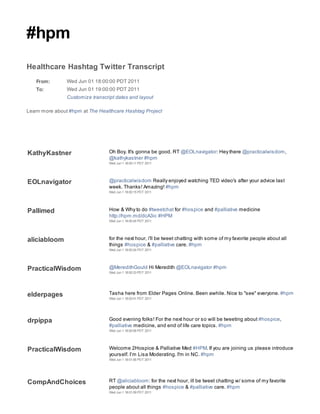 #hpm
Healthcare Hashtag Twitter Transcript
   From:        Wed Jun 01 18:00:00 PDT 2011
   To:          Wed Jun 01 19:00:00 PDT 2011
                Customize transcript dates and layout

Learn more about #hpm at The Healthcare Hashtag Project




KathyKastner                      Oh Boy. It's gonna be good. RT @EOLnavigator: Hey there @practicalwisdom,
                                  @kathykastner #hpm
                                  Wed Jun 1 18:00:11 PDT 2011




EOLnavigator                      @practicalwisdom Really enjoyed watching TED video's after your advice last
                                  week. Thanks! Amazing! #hpm
                                  Wed Jun 1 18:00:15 PDT 2011




Pallimed                          How & Why to do #tweetchat for #hospice and #palliative medicine
                                  http://hpm.md/dcA3ic #HPM
                                  Wed Jun 1 18:00:24 PDT 2011




aliciabloom                       for the next hour, i'll be tweet chatting with some of my favorite people about all
                                  things #hospice & #palliative care. #hpm
                                  Wed Jun 1 18:00:24 PDT 2011




PracticalWisdom                   @MeredithGould Hi Meredith @EOLnavigator #hpm
                                  Wed Jun 1 18:00:33 PDT 2011




elderpages                        Tasha here from Elder Pages Online. Been awhile. Nice to "see" everyone. #hpm
                                  Wed Jun 1 18:00:41 PDT 2011




drpippa                           Good evening folks! For the next hour or so will be tweeting about #hospice,
                                  #palliative medicine, and end of life care topics. #hpm
                                  Wed Jun 1 18:00:56 PDT 2011




PracticalWisdom                   Welcome 2Hospice & Palliative Med #HPM. If you are joining us please introduce
                                  yourself. I’m Lisa Moderating. I'm in NC. #hpm
                                  Wed Jun 1 18:01:06 PDT 2011




CompAndChoices                    RT @aliciabloom: for the next hour, ill be tweet chatting w/ some of my favorite
                                  people about all things #hospice & #palliative care. #hpm
                                  Wed Jun 1 18:01:09 PDT 2011
 