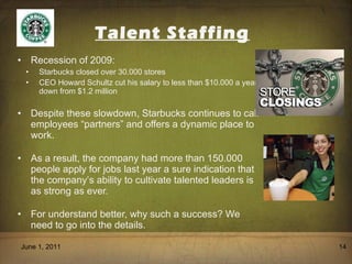 Talent Staffing Recession of 2009:  Starbucks closed over 30.000 stores CEO Howard Schultz cut his salary to less than $10.000 a year down from $1.2 million Despite these slowdown, Starbucks continues to call employees  “ partners ”  and offers a dynamic place to work. As a result, the company had more than 150.000 people apply for jobs last year a sure indication that the company ’ s ability to cultivate talented leaders is as strong as ever. For understand better, why such a success? We need to go into the details. June 1, 2011 
