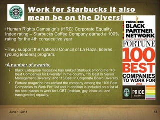 Work for Starbucks it also mean be on the Diversity Human Rights Campaign's (HRC) Corporate Equality Index rating – Starbucks Coffee Company earned a 100% rating for the 4th consecutive year They support the National Council of La Raza, lideres (young leaders) program. A number of awards : Black Enterprise magazine has ranked Starbuck among the  “ 40 Best Companies for Diversity ”  in the country,  “ 15 Best in Senior Management Diversity ”  and  “ 15 Best in Corporate Board Diversity. ” Fortune magazine has ranked the company among the “100 Best Companies to Work For” list and in addition is included on a list of the best places to work for LGBT (lesbian, gay, bisexual, and transgender) equality. June 1, 2011 