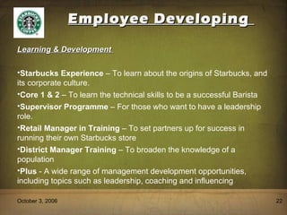 Employee Developing  October 3, 2006 Learning & Development  Starbucks Experience  – To learn about the origins of Starbucks, and its corporate culture. Core 1 & 2  – To learn the technical skills to be a successful Barista Supervisor Programme  – For those who want to have a leadership role. Retail Manager in Training  – To set partners up for success in running their own Starbucks store District Manager Training  – To broaden the knowledge of a population Plus  - A wide range of management development opportunities, including topics such as leadership, coaching and influencing 