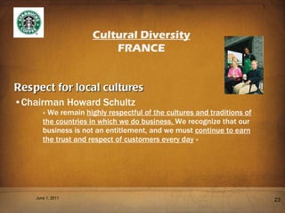 Respect for local cultures Chairman Howard Schultz « We remain  highly respectful of the cultures and traditions of the countries in which we do business.  We recognize that our business is not an entitlement, and we must  continue to earn the trust and respect of customers every day  » June 1, 2011 Cultural Diversity FRANCE 