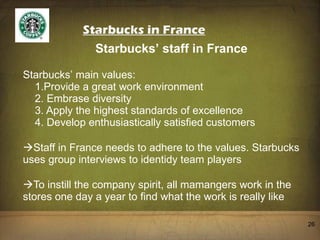 Starbucks in France Starbucks ’  staff in France Starbucks ’  main values:   1.Provide a great work environment   2. Embrase diversity   3. Apply the highest standards of excellence   4. Develop enthusiastically satisfied customers Staff in France needs to adhere to the values. Starbucks uses group interviews to identidy team players To instill the company spirit, all mamangers work in the stores one day a year to find what the work is really like 