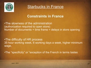 Starbucks in France Constraints in France The slowness of the administration  (authorization required to open store) Number of documents + time frame = delays in store opening The difficulty of HR process 35 hour working week, 6 working days a week, higher minimum wage, The  “ specificity ”  or  “ exception of the French in terms tastes June 1, 2011 
