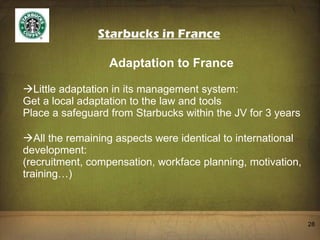 Starbucks in France Adaptation to France Little adaptation in its management system: Get a local adaptation to the law and tools Place a safeguard from Starbucks within the JV for 3 years All the remaining aspects were identical to international development: (recruitment, compensation, workface planning, motivation, training…) 